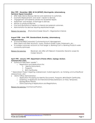 Vikesh Rameshdaw/ vikeshrameshdaw@gmail.com /27833983184
Private and Confidential Page 11
May 1999 - November 2004, M-Tel (MTNSP), Morningside, Johannesburg
Technical Repair Consultant.
 After Sales Device Backup Service and assistance to customers.
 Cosmetic Replacements and Level 1 repairs to devices
 Engagement with external vendors for escalated repairs
 Assessment and Analysis of Damage to devices
 Advice on products/devices
 Cost and Quotations of repairs to internal and external customers.
 Administration for devices requiring repairs/exchanges
Reason for Leaving: (Promotion) Career Growth – Organization internal.
August 1998 - June 1999, Standard Bank, Bramley, Johannesburg.
Personal Banker.
 (Consumer/SME/Corporate) Customer Account Management:
Assist clients with New Accounts, Loans, Products Stolen Cards, Statements, etc…
 To analyze customers accounts so that Usage vs. Banking Cost vs. Banking Products were
constantly optimized.
Reason for Leaving: Received Job offer with Telecom Corporate, Dynamic scope for
Career Growth.
April 1995 - January 1997, Department of Home Affairs, Isipingo, Durban.
Administration Clerk.
 Outbound Field Team Leader***:
o Registration and Applications for:
 Identity Documents,
 Passports
 Birth Certificates
*** (Specialized Project targeting underserviced market segments, ex: Outlying ommunities/Rural
areas/schools, etc)
 District Office Administration:
o Application Processing for Identity Documents, Passports, Birth/Death Certificates.
o Screening of Applicants for International New/extensions on Visas, Temporary
Business/Work Permits.
o Data Capturing of Applications and Registrations.
Reason for Leaving: Contractual Position.
 