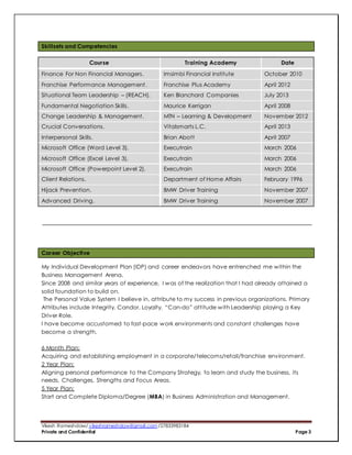 Vikesh Rameshdaw/ vikeshrameshdaw@gmail.com /27833983184
Private and Confidential Page 3
Skillsets and Competencies
Course Training Academy Date
Finance For Non Financial Managers. Imsimbi Financial Institute October 2010
Franchise Performance Management. Franchise Plus Academy April 2012
Situational Team Leadership – (REACH). Ken Blanchard Companies July 2013
Fundamental Negotiation Skills. Maurice Kerrigan April 2008
Change Leadership & Management. MTN – Learning & Development November 2012
Crucial Conversations. Vitalsmarts L.C. April 2013
Interpersonal Skills. Brian Abott April 2007
Microsoft Office (Word Level 3). Executrain March 2006
Microsoft Office (Excel Level 3). Executrain March 2006
Microsoft Office (Powerpoint Level 2). Executrain March 2006
Client Relations. Department of Home Affairs February 1996
Hijack Prevention. BMW Driver Training November 2007
Advanced Driving. BMW Driver Training November 2007
Career Objective
My Individual Development Plan (IDP) and career endeavors have entrenched me within the
Business Management Arena.
Since 2008 and similar years of experience, I was of the realization that I had already attained a
solid foundation to build on.
The Personal Value System I believe in, attribute to my success in previous organizations. Primary
Attributes include Integrity, Candor, Loyalty, “Can-do” attitude with Leadership playing a Key
Driver Role.
I have become accustomed to fast-pace work environments and constant challenges have
become a strength.
6 Month Plan:
Acquiring and establishing employment in a corporate/telecoms/retail/franchise environment.
2 Year Plan:
Aligning personal performance to the Company Strategy, to learn and study the business, its
needs, Challenges, Strengths and Focus Areas.
5 Year Plan:
Start and Complete Diploma/Degree (MBA) in Business Administration and Management.
 
