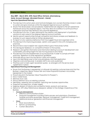 Vikesh Rameshdaw/ vikeshrameshdaw@gmail.com /27833983184
Private and Confidential Page 4
Employment History
May 2009 – March 2015, MTN, Head Office, Fairland, Johannesburg.
Senior Account Manager, (Branded Channel – Inland)
Input into Operational Planning
 Provide input into action plans and tactical strategies (non-owned /franchise stores) in order
to sustain and grow revenues within the assigned regional account portfolio.
 Ensure that all processes and procedures implemented are aligned to the set operational
framework across the assigned regions, that they allow for workflow to continue without
interruption and that they reinforce the customer experience.
 Provide input into the 1-2 year planning for the creation and deployment of profitable
solutions to add value to the assigned regional account portfolio.
 Monitor growth opportunities through competitor and industry analysis and feedback to
business on such opportunities for further development.
 To report on any suspicious behaviour that may suggest fraud and organised crime
 Provide input into improving processes, systems and support in line with changing work
practices.
 Recommend ways to exploit new opportunities to grow the business further.
 Provide regular feedback on competitive threats to the business.
 Research and gather information and information relating to account development and
sustainability, providing insight into fast moving products and trends.
 Provide input into the establishment of sound practices in order to comply with best
practices, legislation or other regulations/ guidelines.
 Informally discuss input into the section’s plan with superior
 Input into identifying ways to fine tune procedures and their application
 Organise work and resources to enable staff to do work as planned
 Prioritise work to meet urgent escalated queries as arranged with the service level
agreements in place
Operational Planning and Management
 Ensure that the Business is represented at all levels into existing customer base and that the
Business’s objectives, Brand, Product Set and Value Proposition business is accurately
represented in the market.
 Proactively pitch the Business Value Proposition to Prospect’s
 Grow market share.
 Minimise churn rate
 Drive a retention focus on existing customer.
 Identifying, assessing and successfully capturing new business opportunities.
 Projection and execution of sales targets.
 Keeping abreast of industry and competitor trends, products and services.
 Deliver on KPI’s (Key Performance Areas)and adhere to the strategic imperatives of the
Business:
o Account Management
 Effective communication of plan
 Financial management including Claims process and submissions, Overdrawn
Facilities and bank guarantees, Exposure management, Credit limit management,
Additional revenue generation and Financial management
o Stock
 Stock reconciliations
 Bottom up forecasting
 Correct allocations
 