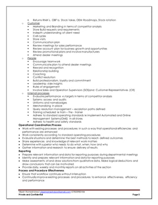 Vikesh Rameshdaw/ vikeshrameshdaw@gmail.com /27833983184
Private and Confidential Page 5
 Returns RMA’s, OBF’a, Stock takes, OEM Roadmaps, Stock rotation
o Customer
 Marketing and Branding in terms of competitor analysis
 Store Build requests and requirements
 Indepth understanding of client need
 Call cycles
 Store visits
 Communication plan
 Review meetings for sales performance
 Review account plan for business growth and opportunities
 Review promotional plans and involve manufacturers
 Attend dealer meetings
o People
 Encourage teamwork
 Communicate plan to attend dealer meetings
 Reward and recognition
 Relationship building
 Coaching
 Conflict resolution
 Build professionalism, loyalty and commitment
 Leadership style insights
 Rules of engagement
 Involve Sales and Operation Supervisors (SOS)and Customer Representatives (CR)
o Internal processes
 Evaluate performance vs targets in terms of competitor analysis
 Systems access and audits
 Uniforms and namebadges
 Merchandising in place
 Query resolution management – escalation paths defined
 Training scheduled ie train – the - trainer
 Adhere to standard operating standards ie implement Automated and Online
Management Systems(OMS) in all stores
 Adhere to health and safety standards
Operational Coordination/Process
 Work with existing processes and procedures in such a way that operational efficiencies and
performance are enhanced
 Work consistently according to standard operating procedures
 Evaluate situations and determine the best methods to reach defined outcomes
 Share experiences and knowledge of relevant work matters
 Determine with superior who needs to do what, when, how and why
 Gather information and research to ensure delivery of results
Reporting
 Prepare relevant information and data for reporting purposes during departmental meetings
 Identify and prepare relevant information and data for reporting purposes
 Make assessments of and draw solutions from qualitative data. Make logical deductions and
draw conclusions that can be motivated
 Provide daily, weekly and monthly reports on all activities of the section
Process and Procedure Effectiveness
 Ensure that workflow continues without interruption
 Continually improve existing processes and procedures to enhance effectiveness, efficiency
and performance
 