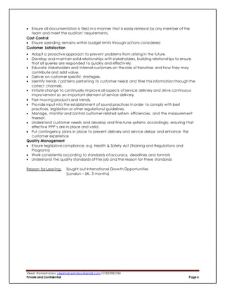 Vikesh Rameshdaw/ vikeshrameshdaw@gmail.com /27833983184
Private and Confidential Page 6
 Ensure all documentation is filed in a manner that is easily retrieval by any member of the
team and meet the auditors’ requirements.
Cost Control
 Ensure spending remains within budget limits through actions considered
Customer Satisfaction
 Adopt a proactive approach to prevent problems from arising in the future.
 Develop and maintain solid relationships with stakeholders, building relationships to ensure
that all queries are responded to quickly and effectively.
 Educate stakeholders and internal customers on the role of franchise and how they may
contribute and add value.
 Deliver on customer specific strategies.
 Identify trends / patterns pertaining to customer needs and filter this information through the
correct channels.
 Initiate change to continually improve all aspects of service delivery and drive continuous
improvement as an important element of service delivery.
 Fast moving products and trends.
 Provide input into the establishment of sound practices in order to comply with best
practices, legislation or other regulations/ guidelines.
 Manage, monitor and control customer-related system efficiencies, and the measurement
thereof.
 Understand customer needs and develop and fine-tune systems accordingly, ensuring that
effective PPP’s are in place and valid.
 Put contingency plans in place to prevent delivery and service delays and enhance the
customer experience
Quality Management
 Ensure legislative compliance, e.g. Health & Safety Act (Training and Regulations and
Programs)
 Work consistently according to standards of accuracy, deadlines and formats
 Understand the quality standards of the job and the reason for these standards
Reason for Leaving: Sought out International Growth Opportunities
(London – UK, 3 months)
 