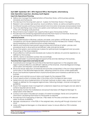 Vikesh Rameshdaw/ vikeshrameshdaw@gmail.com /27833983184
Private and Confidential Page 7
April 2009- September 2011, MTN, Regional Office, Morningside, Johannesburg.
Sales Operations Supervisor, (Gauteng South Region)
Input into Operational Planning
 Define and manage the implementation of Franchise Stores, within business policies,
standards and framework.
 Provide input into the long-term plan (3 - 5 years) for Franchise Stores in the region
 Research and consider best practice, local conditions, trends, as well as competitor activity
 Contribute towards continuous improvement and innovation at process and procedure level
 Input into identifying ways to fine tune systems and methods of service and product delivery
in line with changing work practices
 Recommend ways to exploit new opportunities to grow the business further
 Provide input into reviewing organisational activities that impact on Franchise Stores and
assisting in recommending corrective actions if necessary.
Internal processes
 Drive implementation of Business policies, processes and systems at POS level, ensuring
compliance with the set operational framework and monitor the execution thereof, making
recommendations for corrective actions where necessary
 Identify and facilitate improvement opportunities and initiatives at system, process and
procedural level to drive optimal and efficient sales and service levels
 Ensure that systems and controls are in place for optimal stock management and accurate
forecasting at the shops assigned
 Ensure effective methods and standards are in place for delivery of customer experience as
defined by the business.
 Identify, resolve or escalate business risks accordingly
 Alert stakeholders to potential regional opportunities and risks relating to the business.
Franchise Store Supervision and Sales Growth
 Coordinate and manage the activities of Owned Store Supervisor’s in the assigned area
region to ensure effective and efficient delivery of the Channel, Channels Regional strategy,
action plans and required customer experience
 Drive and ensure execution of initiatives and activities consecrated in the own shops regional
action plan in the allocated regional area, adopting corrective action where applicable
 Ensure and facilitate implementation of promotional plans and materials as defined by the
business.
 Manage and maintain account plans and targets for the assigned POSs
 Pursue opportunities to increase sales in the shops within the regional area scope
 Determine and drive implementation of the best methods to reach sales, revenue and churn
targets as defined for the assigned regional area, following strategic, channel and regional
guidelines
 Ensure that assigned stores' management understand objectives and targets and are able to
achieve required service levels
 Permanently monitor the marketplace and proactively liaise with Regional Manager to
adapt plans when relevant
 Conduct and assist in the relevant analysis of market knowledge, trends and competitive
information, escalating information to the business as required
 Provide input into forecasting of devices / P&S needs for the area and liaise with relevant
areas to ensure availability
 Manage obsolescence in the POSs in the assigned area, ensuring sell through of product and
stock
 Liaise with Regional Managers or other relevant areas to ensure effective POS materials
availability
 