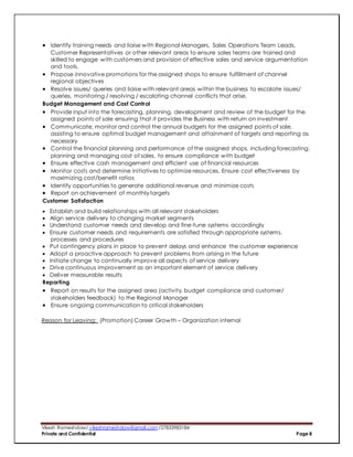 Vikesh Rameshdaw/ vikeshrameshdaw@gmail.com /27833983184
Private and Confidential Page 8
 Identify training needs and liaise with Regional Managers, Sales Operations Team Leads,
Customer Representatives or other relevant areas to ensure sales teams are trained and
skilled to engage with customers and provision of effective sales and service argumentation
and tools.
 Propose innovative promotions for the assigned shops to ensure fulfillment of channel
regional objectives
 Resolve issues/ queries and liaise with relevant areas within the business to escalate issues/
queries, monitoring / resolving / escalating channel conflicts that arise.
Budget Management and Cost Control
 Provide input into the forecasting, planning, development and review of the budget for the
assigned points of sale ensuring that it provides the Business with return on investment
 Communicate, monitor and control the annual budgets for the assigned points of sale,
assisting to ensure optimal budget management and attainment of targets and reporting as
necessary
 Control the financial planning and performance of the assigned shops, including forecasting,
planning and managing cost of sales, to ensure compliance with budget
 Ensure effective cash management and efficient use of financial resources
 Monitor costs and determine initiatives to optimize resources. Ensure cost effectiveness by
maximizing cost/benefit ratios
 Identify opportunities to generate additional revenue and minimize costs
 Report on achievement of monthly targets
Customer Satisfaction
 Establish and build relationships with all relevant stakeholders
 Align service delivery to changing market segments
 Understand customer needs and develop and fine-tune systems accordingly
 Ensure customer needs and requirements are satisfied through appropriate systems,
processes and procedures
 Put contingency plans in place to prevent delays and enhance the customer experience
 Adopt a proactive approach to prevent problems from arising in the future
 Initiate change to continually improve all aspects of service delivery
 Drive continuous improvement as an important element of service delivery
 Deliver measurable results
Reporting
 Report on results for the assigned area (activity, budget compliance and customer/
stakeholders feedback) to the Regional Manager
 Ensure ongoing communication to critical stakeholders
Reason for Leaving: (Promotion) Career Growth – Organization internal
 