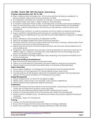 Vikesh Rameshdaw/ vikeshrameshdaw@gmail.com /27833983184
Private and Confidential Page 9
July 2004 - October 2009, MTN, Morningside, Johannesburg.
Customer Representative (GP, NW, FS, MP)
 Effect Implementation and execution of innovative solutions and service excellence to
ensure successful sales and promotions of product in store
 To understand, anticipate and capitalise on changes in consumer behaviour
 Drive relationships with stores, in order to execute merchandising
 To achieve measurable results in Sales via the execution of solutions and service excellence.
 Execute merchandising cycle of visual and point of sale merchandising via standardised
processes, policies and procedures for stores to provide seamless customer service and
experiences.
 Consider local conditions, as well as competitor activity to create competitive advantage
 Ensure consistent merchandising and store layout in owned and non-owned stores,
collaborating with Marketing for look and feel and with Sales Operations Supervisor for design
elements
 Ensure adherence and consistency of application to PPPs
 Deal with escalated queries from stores and ensure resolution.
 Drive best practice, continuous improvement and innovation at process and procedure level
and ensure innovation to improve best practice
 Identify and recommend innovative ways to enhance the consumer channel performance
and marketing mix
 Understand, and implement innovate ways, and local requirements and action plans for the
different regions in relation to the execution and implementation of the strategy and also
liaise with the approved stake holders.
 Ensure compliance of strategy to Branded Trade Marketing and implement remedial action
for non-compliance
Relationship building and maintenance
 Build and maintain relationships with all stake holders
 Follow up on and respond to all queries and ensure effective resolution at store level
 Maintain good communication and relationships with all areas of Branded Retail
Report Generation
 Ensure regular feedback to management on all store and merchandising activities
 Provide inputs for the preparation of channel related process documents.
 Provide auditors with all necessary information as required and ensure that all audit point s
relevant to this position are dealt with timeously and accurately.
Budget Management
 Ensure all expenditure is in line with the agreed budget
 Identify areas where money is lost and seek ways to reduce expenditure
 Identify opportunities to generate additional revenue
Compliance
 Ensure that all promotional material in store and all posters, advertising and communication
media are compliant and consistent across the stores
 Ensure that all marketing material meets the MTN standards and is current
 Conduct a thorough quality control of the stores and correct any discrepancies
 Where constant problems occur, remediate and resolve and conduct additional training of
necessary
 If necessary, report non-compliance
Training
 Conduct on the job training at store level
 Ensure that thorough communication and effective training is delivered
 Ensure that a consistent message meeting is delivered of MTN standards
 