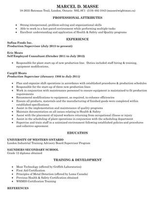 MARCEL D. MASSE
18-2635 Bateman Trail, London, Ontario N6L 0C1 (519) 492-1043 (masse@wightman.ca)
PROFESSIONAL ATTRIBUTES
• Strong interpersonal, problem-solving and organizational skills
• Able to work in a fast-paced environment while performing multiple tasks
• Excellent understanding and application of Health & Safety and Quality programs
EXPERIENCE
Sofina Foods Inc.
Production Supervisor (July 2013 to present)
Erie Meats
Self Employed Consultant (October 2011 to July 2012)
• Responsible for plant start-up of new production line. Duties included staff hiring & training,
equipment modifications,
Cargill Meats
Production Supervisor (January 1986 to July 2011)
• Plan and organize shift operations in accordance with established procedures & production schedules
• Responsible for the start-up of three new production lines
• Work in conjunction with maintenance personnel to ensure equipment is maintained to fit production
requirements
• Recommend modifications to equipment, as required, to enhance efficiencies
• Ensure all products, materials and the manufacturing of finished goods were completed within
established specifications
• Assist in the implementation and maintenance of quality programs
• Maintain documentation on all issues relating to Health & Safety
• Assist with the placement of injured workers returning from occupational illness or injury
• Assist in the scheduling of plant operations in conjunction with the scheduling department
• Supervise and train staff in a unionized environment following established policies and procedures
and collective agreement
EDUCATION
UNIVERSITY OF WESTERN ONTARIO
London Industrial Training Advisory Board Supervisor Program
SAUNDERS SECONDARY SCHOOL
Grade 12 diploma obtained
TRAINING & DEVELOPMENT
• Meat Technology (offered by Griffith Laboratories)
• First Aid Certification
• Principles of Metal Detection (offered by Loma Canada)
• Previous Health & Safety Certification obtained
• WHMIS Certification Training
REFERENCES
 