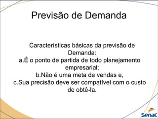 Previsão de Demanda
Características básicas da previsão de
Demanda:
a.É o ponto de partida de todo planejamento
empresarial;
b.Não é uma meta de vendas e,
c.Sua precisão deve ser compatível com o custo
de obtê-la.
 