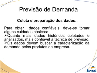 Previsão de Demanda
Coleta e preparação dos dados:
Para obter dados confiáveis, deve-se tomar
alguns cuidados básicos:
Quanto mais dados históricos coletados e
analisados, mais confiável a técnica de previsão.
Os dados devem buscar a caracterização da
demanda pelos produtos da empresa.
 