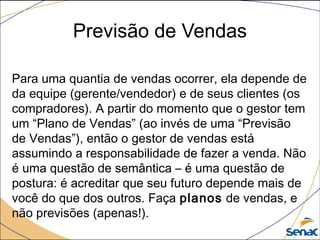 Previsão de Vendas
Para uma quantia de vendas ocorrer, ela depende de
da equipe (gerente/vendedor) e de seus clientes (os
compradores). A partir do momento que o gestor tem
um “Plano de Vendas” (ao invés de uma “Previsão
de Vendas”), então o gestor de vendas está
assumindo a responsabilidade de fazer a venda. Não
é uma questão de semântica – é uma questão de
postura: é acreditar que seu futuro depende mais de
você do que dos outros. Faça planos de vendas, e
não previsões (apenas!).
 