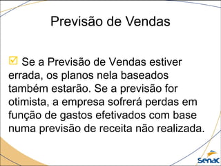 Previsão de Vendas
 Se a Previsão de Vendas estiver
errada, os planos nela baseados
também estarão. Se a previsão for
otimista, a empresa sofrerá perdas em
função de gastos efetivados com base
numa previsão de receita não realizada.
 