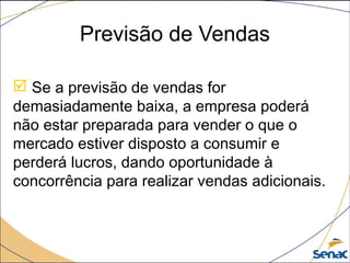 Previsão de Vendas
 Se a previsão de vendas for
demasiadamente baixa, a empresa poderá
não estar preparada para vender o que o
mercado estiver disposto a consumir e
perderá lucros, dando oportunidade à
concorrência para realizar vendas adicionais.
 