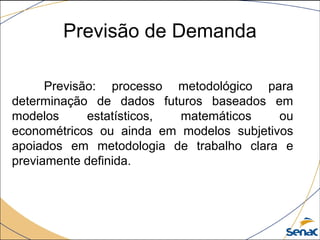 Previsão de Demanda
Previsão: processo metodológico para
determinação de dados futuros baseados em
modelos estatísticos, matemáticos ou
econométricos ou ainda em modelos subjetivos
apoiados em metodologia de trabalho clara e
previamente definida.
 