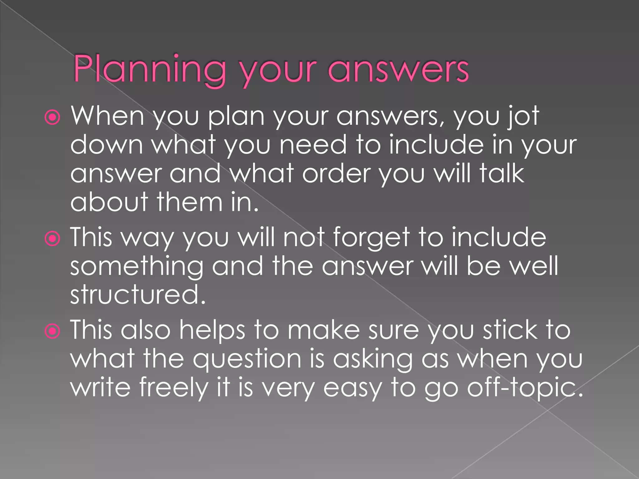 When you plan your answers, you jot
down what you need to include in your
answer and what order you will talk
about them in.
 This way you will not forget to include
something and the answer will be well
structured.
 This also helps to make sure you stick to
what the question is asking as when you
write freely it is very easy to go off-topic.


 