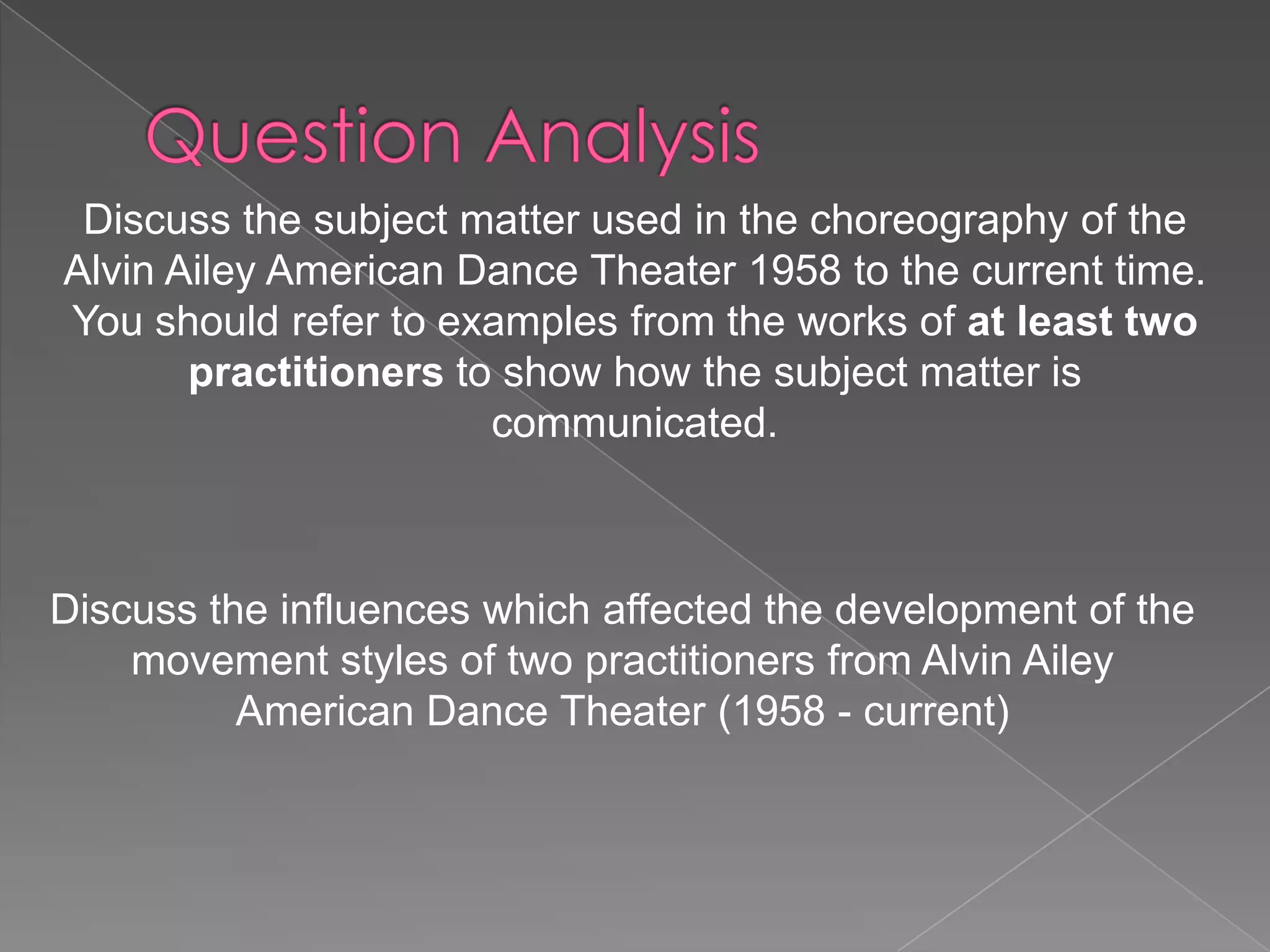 Discuss the subject matter used in the choreography of the
Alvin Ailey American Dance Theater 1958 to the current time.
You should refer to examples from the works of at least two
practitioners to show how the subject matter is
communicated.

Discuss the influences which affected the development of the
movement styles of two practitioners from Alvin Ailey
American Dance Theater (1958 - current)

 