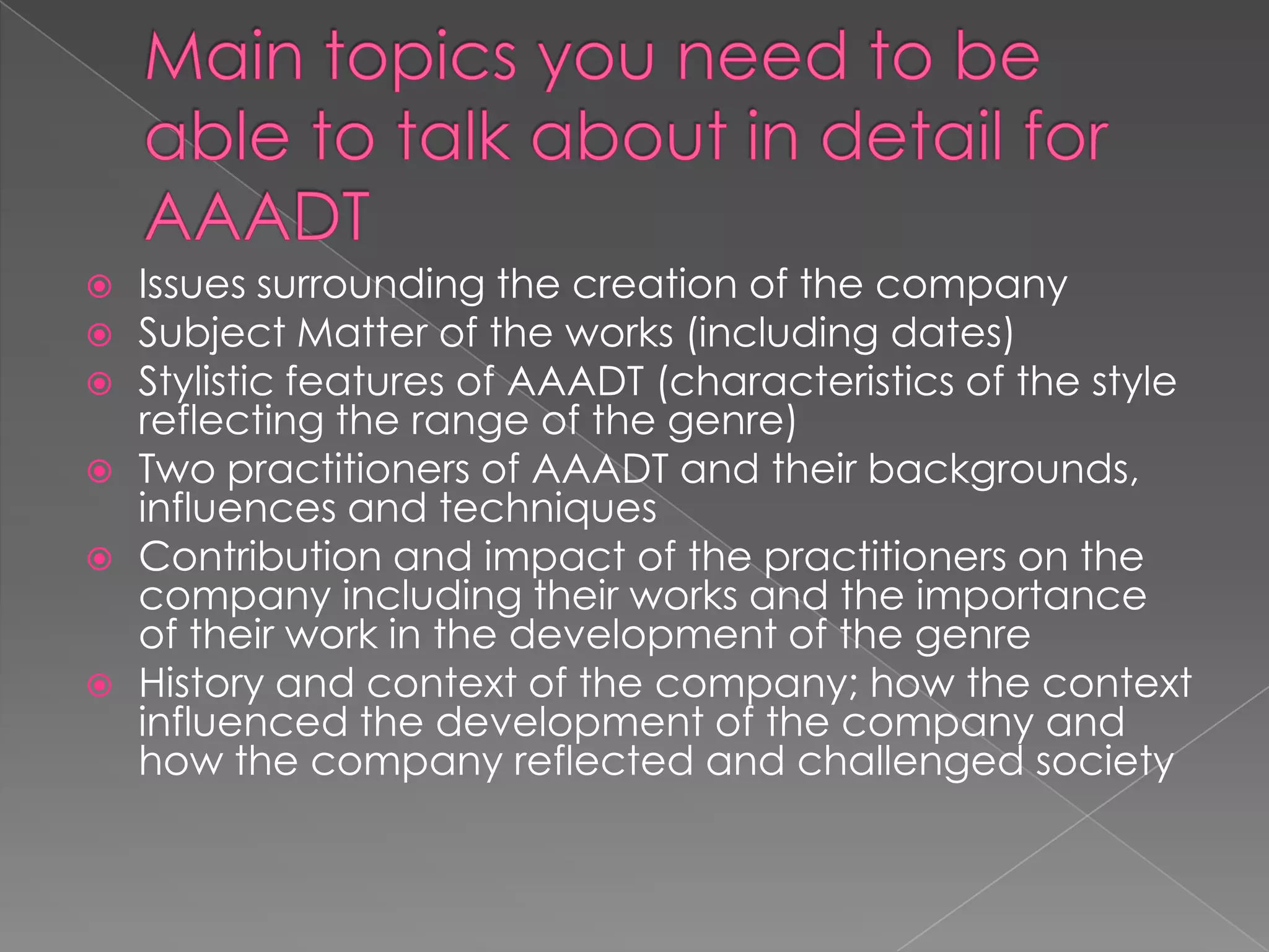 







Issues surrounding the creation of the company
Subject Matter of the works (including dates)
Stylistic features of AAADT (characteristics of the style
reflecting the range of the genre)
Two practitioners of AAADT and their backgrounds,
influences and techniques
Contribution and impact of the practitioners on the
company including their works and the importance
of their work in the development of the genre
History and context of the company; how the context
influenced the development of the company and
how the company reflected and challenged society

 