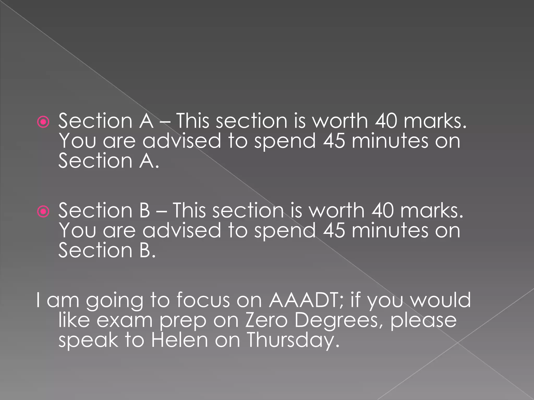 

Section A – This section is worth 40 marks.
You are advised to spend 45 minutes on
Section A.



Section B – This section is worth 40 marks.
You are advised to spend 45 minutes on
Section B.

I am going to focus on AAADT; if you would
like exam prep on Zero Degrees, please
speak to Helen on Thursday.

 
