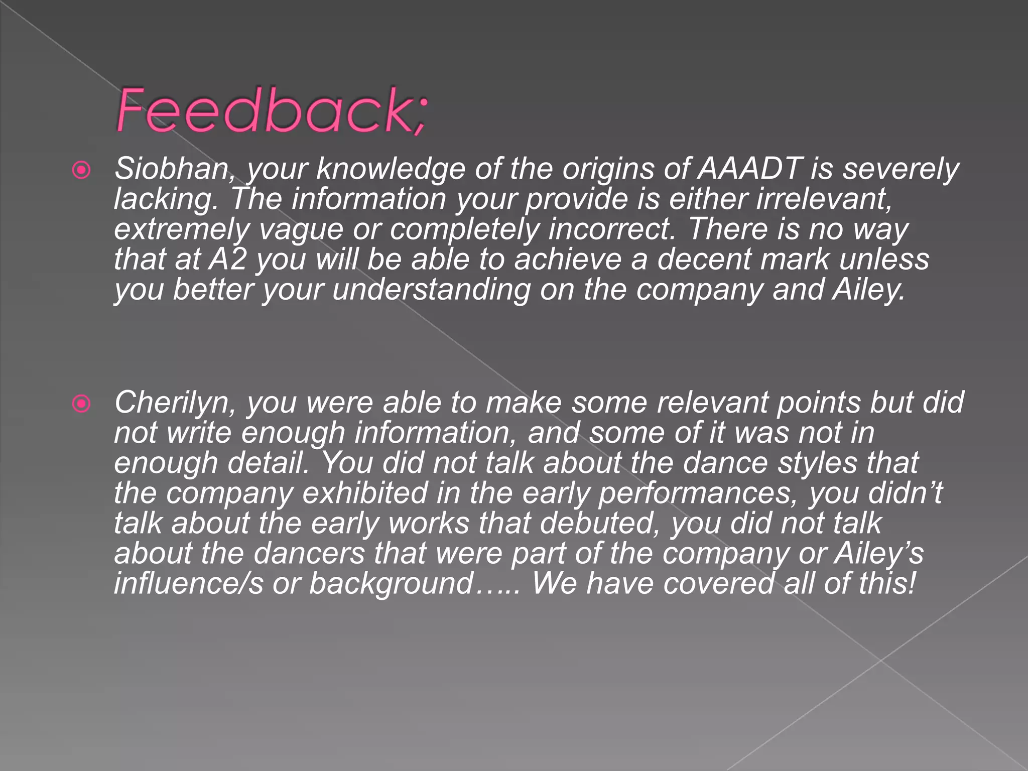 

Siobhan, your knowledge of the origins of AAADT is severely
lacking. The information your provide is either irrelevant,
extremely vague or completely incorrect. There is no way
that at A2 you will be able to achieve a decent mark unless
you better your understanding on the company and Ailey.



Cherilyn, you were able to make some relevant points but did
not write enough information, and some of it was not in
enough detail. You did not talk about the dance styles that
the company exhibited in the early performances, you didn’t
talk about the early works that debuted, you did not talk
about the dancers that were part of the company or Ailey’s
influence/s or background….. We have covered all of this!

 
