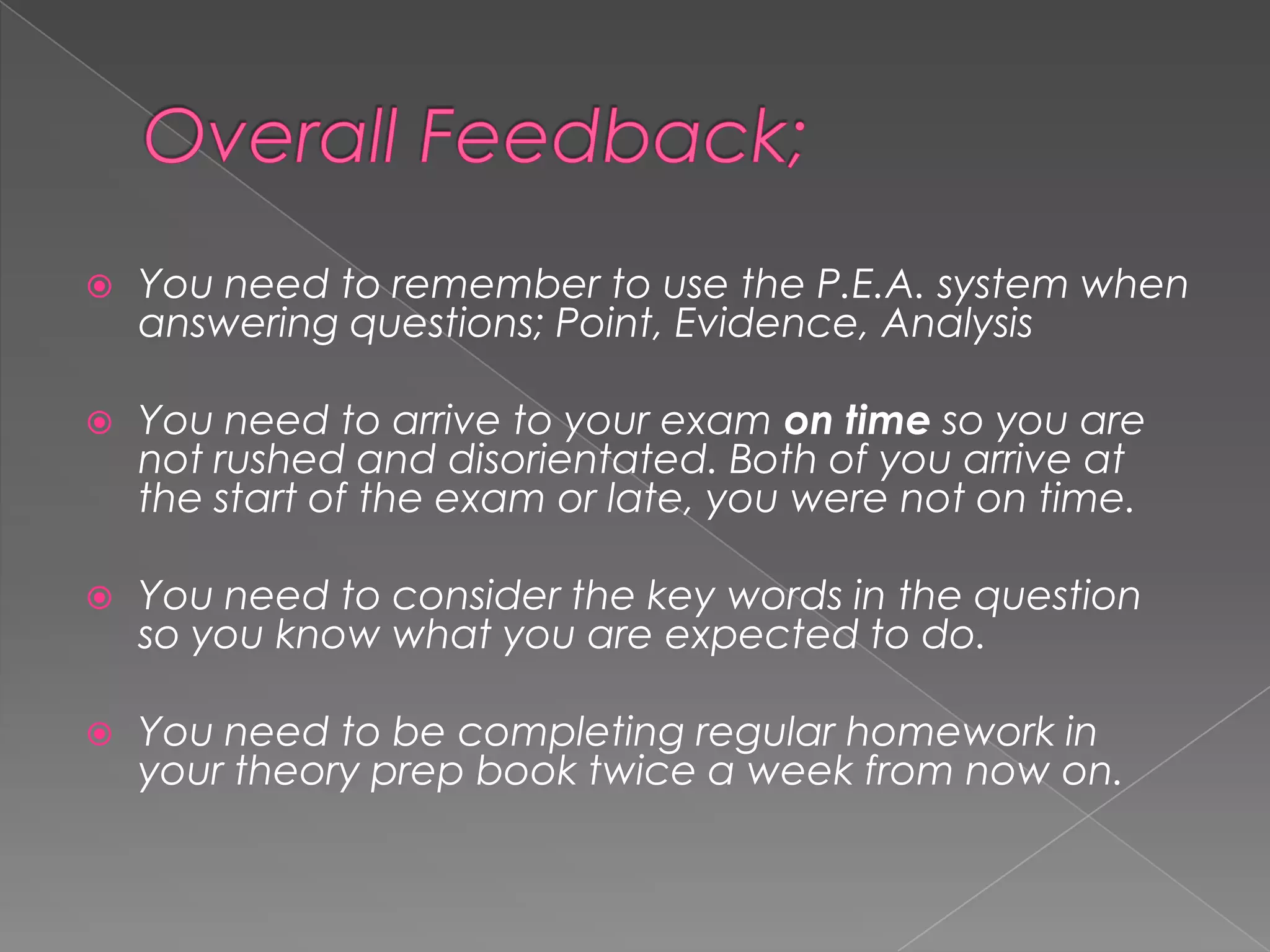 

You need to remember to use the P.E.A. system when
answering questions; Point, Evidence, Analysis



You need to arrive to your exam on time so you are
not rushed and disorientated. Both of you arrive at
the start of the exam or late, you were not on time.



You need to consider the key words in the question
so you know what you are expected to do.



You need to be completing regular homework in
your theory prep book twice a week from now on.

 