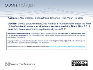 Author(s): Alex Ocampo, Chong Zhang, Sangwon Hyun, Yiqun Hu, 2012

License: Unless otherwise noted, this material is made available under the terms
of the Creative Commons Attribution – Noncommercial – Share Alike 3.0 Lic
ense: http://creativecommons.org/licenses/by-nc-sa/3.0/
We have reviewed this material in accordance with U.S. Copyright Law and have tried to maximize your abilit
y to use, share, and adapt it. The citation key on the following slide provides information about how you may sha
re and adapt this material.

Copyright holders of content included in this material should contact open.michigan@umich.edu with any questi
ons, corrections, or clarification regarding the use of content.

For more information about how to cite these materials visit http://open.umich.edu/education/about/terms-of-use.
 