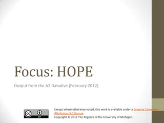 Focus: HOPE
Output from the A2 Datadive (February 2012)




                    Except where otherwise noted, this work is available under a Creative Commons
                    Attribution 3.0 License.
                    Copyright © 2012 The Regents of the University of Michigan.
 