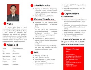 Profile
A person who have a good
communication skill and able to work on a
team as good as working individually. Having
a great interest to something new,
responsible, hard working, self motivated,
reliable, dynamic, curious, friendly, have high
motivation to learn and working. Fluent both
in written and spoken English. Have good
computer literatures and good personality.
Personal Id
Name : Agung Wicaksono
Sex : Male
Place of birth : Purwokerto
Date of Birth : May 3rd
, 1992
Marital Status: : Single
Religion : Islam
Nationality : Indonesia
Latest Education
 Majoring in Informatics Engineering,
Engineering Faculty, Jenderal Soedirman
University Purwokerto (2010 – Dec 2015).
GPA : 3.21 Of 4.00
 SMA N 1 Purwokerto (2007-2010)
Working Experience
 Internships in the Office of library
and archive area,district of Banyumas
(2013)
Jobdesk :
Do the job in the administration
section while making the design and
development of desktop - based
archive information systems together
with my co-workers
 Internships in CV. Suryo Kusumo in
order to complete the final assignment in
college (2015)
Jobdesk :
Do some troubleshooting and develop a
web based data collection and stock
management information system
Skills
 PHP, Sql , Html (Good)
 Office application (Good)
 Image Processing & Design (Average,
need more practice )
 Project management (Average, need
more practice)
 Java, C++, Js,OOP (Average, need more
practice )
 System & database Design (Good, need
more practice )
Organizational
Experiences
 Science and Technology staff of Himpunan
Mahasiswa Teknik Informatika Unsoed
(2011 )
 Science and Technology staff of Himpunan
Mahasiswa Teknik Informatika Unsoed
(2012 )
 Head of the Committee for the organizers
of the seminar on e-commerce ( 2012 )
 the Committee for the organizers of
industrial visit ( 2013 ), etc.
“ A heart full of gratitude, not only
the greatest virtue, but is also the
parent of all other virtues –Cicero “
How to Contact
me?
 Mailing Address
Jl. Nirasari No. 57 Rt.03 /03,
Teluk, Purwokerto Selatan,
Kab. Banyumas 53145
 E-Mail
Aggwicaksono@hotmail.com
 Mobile phone
+62 852 271 666 07
 