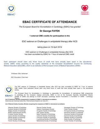 EBAC CERTIFICATE OF ATTENDANCE
The European Board for Accreditation in Cardiology (EBAC) has granted
Dr George FAYEK
1 external CME credits for participation in the
Norwegian Society of Cardiology
Polish Cardiac Society
Portuguese Society of Cardiology
Romanian Society of Cardiology
Slovenian Society of Cardiology
Spanish Society of Cardiology
Swedish Society of Cardiology
Swiss Society of Cardiology
Turkish Society of Cardiology
German Cardiac Society
Hellenic Cardiological Society
Hungarian Society of Cardiology
Irish Cardiac Society
Italian Federation of Cardiology
Lebanese Society of Cardiology
Lithuanian Society of Cardiology
Luxembourg Society of Cardiology
Netherlands Society of Cardiology
Albanian Society of Cardiology
Austrian Society of Cardiology
Belgian Society of Cardiology
British Cardiovascular Society
Croatian Cardiac Society
Cyprus Society of Cardiology
Danish Society of Cardiology
Finnish Cardiac Society
French Society of Cardiology
List of institutions officially recognising the competence of EBAC in international accreditation:
CardioVasculair Onderwijs Instituut (NL), Österreichische Akademie der Ärzte (AT).
List of National Cardiac Societies officially recognising the competence of EBAC in international accreditation:
The ESC webinar on Challenges in antiplatelet therapy after ACS has been accredited by EBAC for 1 hour of external
CME credits. Each participant should claim only those hours of credit that have actually been spent in the educational
activity.
The European Board for Accreditation in Cardiology is responsible for Accreditation of international CME programmes
in cardiology for the European medical community. EBAC is one of the European Specialty Accreditation Boards
(ESAB) of UEMS and belongs to ECSF (European Cardiology Section Foundation), a foundation of UEMS - Cardiology
Section.
ESC webinar on Challenges in antiplatelet therapy after ACS
taking place on 16 April 2014
Each participant should claim only those hours of credit that have actually been spent in the educational
activity. EBAC works according to the quality standards of the European Accreditation Council for Continuing
Medical Education (EACCME), which is an institution of the European Union of Medical Specialists (UEMS).
ESC webinar on Challenges in antiplatelet therapy after ACS
has been accredited by EBAC for 1 hour of external CME credit
ESC Education Chairman
Professor Alec Vahanian
 