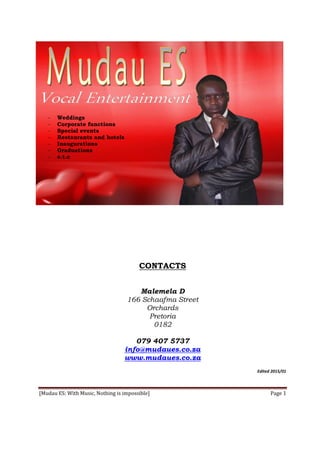 [Mudau ES: With Music, Nothing is impossible] Page 1
- Weddings
- Corporate functions
- Special events
- Restaurants and hotels
- Inaugurations
- Graduations
- e.t.c
CONTACTS
Malemela D
166 Schaafma Street
Orchards
Pretoria
0182
079 407 5737
info@mudaues.co.za
www.mudaues.co.za
Edited 2015/01
 