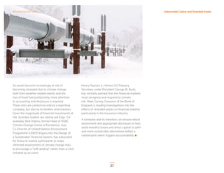 27
Unburnable Carbon and Stranded Assets
As assets become increasingly at risk of
becoming stranded due to climate change
both from weather-related events and the
loss of fossil-fuel productivity, more attention
to accounting and disclosure is required.
These risks are carried not only by a reporting
company, but also by its lenders and investors.
Given the magnitude of ﬁnancial investments at
risk, business leaders are raising red ﬂags. For
example, Nick Robins, former Head of HSBC
Climate Change Centre of Excellence, now
Co-Director of United Nations Environment
Programme (UNEP) Inquiry into the Design of
a Sustainable Financial System, has advocated
for ﬁnancial market participants to make
informed assessments of climate change risks
to encourage a “soft landing” rather than a crisis
initiated by an event.
Henry Paulson Jr., former US Treasury
Secretary under President George W. Bush,
has similarly warned that the ﬁnancial markets
must recognize and respond to climate
risk. Mark Carney, Governor of the Bank of
England, is leading investigations into the
effects of stranded assets on ﬁnancial stability,
particularly in the insurance industry.
A company and its investors can ensure robust
assessment and appropriate disclosure to help
avoid wasteful losses and direct capital to safer
and more sustainable alternatives before a
catastrophic event triggers accountability.
#PoweringThePlanet
 