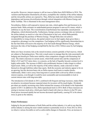 11
net profits. However, interest expense is still an issue as Delta faces $650 Million in 2014. The
variation and fluctuation illustrated by all ratios, exemplifies the volatility of the airline industry
and the risk profile airlines are exposed to. Thus, Delta has made individual efforts to diminish
dependence and increase diversification through vertical integration with Monroe Energy and
Delta TechOps. This is illustrated in the asset management ratios.
Nevertheless, Delta is still exposed to interest rate risks, which applies first and foremost to its
pension funds. Delta estimates its underfunded pension program to earn an 8% return, which is
ambitious to say the least. The overestimation of performance has repeatedly caused pension
obligations, which diminish profits. Furthermore, foreign currency exchange risks are intrinsic to
the airline industry as much as is the risk of fluctuation in fuel cost, which Delta partially
mitigated through the purchase of Monroe Energy. Though Delta does not achieve
invulnerability to rising oil prices, the partial control over its fuel supply chain gives them a
competitive advantage over the competitors. Fuel hedging will be significantly diminished due to
the fact that Delta will receive the majority of its fuel needs through Monroe Energy, which
decreases the risks of fuel hedging exemplified by the loss of $2.3 billion cause by fuel hedging
in 2014.
Delta now faces inventory risk as the stored inventory consists partially of fuel reserves, which
are subject to fluctuating prices. This risk is much easier to manage than the risks associated with
hedging and should give Delta more stability when competitors struggle with fluctuating fuel
costs. The relative decrease in current assets, which both current ratio and the comparison of
Delta’s FAT and TAT ratios show, is a concern, as the lack of liquidity beyond a certain level is
highly unfavorable. The increase in DSO is also problematic because it takes longer to collect
liquid assets. Delta, as well as the majority of the airline industry, made a decision to fund
themselves through liabilities rather than equity. Both the economy and industry appear to be on
an upswing, but this decision bears risk as Delta exposes itself more to market shocks.
Additionally, Delta’s move away from long-term to current debt is driven by efforts to reduce
interest expense, even though it would be more sustainable and recommendable to lock in
current interest rates with long-term debt.
The introduction of dividends in 2013, combined with frequent and large increases, makes Delta
an attractive investment because expected return for investors will be much higher. Dividends
per-share are steadily increasing since Delta initiated the issuance of dividends in the September
quarter of 2013. In addition to this, Delta repurchased stock in 2014. Both of these measures are
aiming to increase stock price, which goes hand in hand with what we observe in the P/E ratio.
Stock prices increased rapidly but net income decreased significantly, causing P/E to be almost
twice as great as the industry.
Future Performance
Judging by the past performance of both Delta and the airline industry, it is safe to say that the
airline industry is among the most volatile markets to potentially invest in. From 2012 to 2014,
we observe various favorable as well as unfavorable changes in financials. First, an increase in
 
