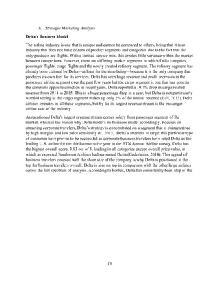 13
b. Strategic Marketing Analysis
Delta's Business Model
The airline industry is one that is unique and cannot be compared to others, being that it is an
industry that does not have dozens of product segments and categories due to the fact that the
only products are flights. With a limited service mix, this creates little variance within the market
between competitors. However, there are differing market segments in which Delta competes,
passenger flights, cargo flights and the newly created refinery segment. The refinery segment has
already been claimed by Delta—at least for the time being—because it is the only company that
produces its own fuel for its services. Delta has seen huge revenue and profit increases in the
passenger airline segment over the past few years but the cargo segment is one that has gone in
the complete opposite direction in recent years. Delta reported a 19.7% drop in cargo related
revenue from 2014 to 2015. This is a huge percentage drop in a year, but Delta is not particularly
worried seeing as the cargo segment makes up only 2% of the annual revenue (Ball, 2015). Delta
airlines operates in all these segments, but by far its largest revenue stream is the passenger
airline side of the industry.
As mentioned Delta's largest revenue stream comes solely from passenger segment of the
market, which is the reason why Delta model's its business model accordingly. Focuses on
attracting corporate travelers, Delta’s strategy is concentrated on a segment that is characterized
by high margins and low price sensitivity (C, 2015). Delta’s attempts to target this particular type
of consumer have proven to be successful as corporate business travelers have rated Delta as the
leading U.S. airline for the third consecutive year in the BTN Annual Airline survey. Delta has
the highest overall score, 3.93 out of 5, leading in all categories except overall price value, in
which as expected Southwest Airlines had surpassed Delta (Cederholm, 2014). This appeal of
business travelers coupled with the sheer size of the company is why Delta is positioned at the
top for business travelers overall. Delta is also on top in comparison with the other large airlines
across the full spectrum of analysis. According to Forbes, Delta has consistently been atop of the
 