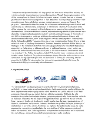 17
There are several potential markets and huge growth has been made in the airline industry, but
with this potential for growth comes increased competition. Though the emerging markets in the
airline industry have facilitated the industry’s growth, however, with the increase in industry
growth comes the increase in competition as well. The airline industry is highly competitive with
respect to routes, fares, scheduling, services, products, customer service and frequent flyer
programs. This competitiveness has caused the industry to transform through consolidation, both
domestically and internationally, and changes in international alliances. Consolidation in the
airline industry, the emergence of well-funded government sponsored international carriers, the
aforementioned shifts in international alliances, and the increasing creation of joint ventures have
altered the competitive landscape in the industry and will continue to reshape it. The results of
this shift in the competitive landscape will be the formation of airlines and alliances with
increased financial resources, more extensive global networks and competitive cost structures
(Delta Airlines Inc., 2015). This competition has several competitors that Delta will have to face
off with in hopes of obtaining the customers’ business. American Airlines & United Airways are
the largest of the competitors that Delta will come up against and have consistently been direct
competitors to Delta seeing as all three are legacy or traditional carriers. Legacy airlines are
carriers that had established interstate routes prior to the time of the route liberalization, which
was permitted by the Airline Deregulation Act of 1978. Another major competitor is the point-
to-point carrier, Southwest. The point-to-point system simply allows the airline not to operate a
central hub, having separate flights from one destination to another, no connecting. The last
competitor is JetBlue Airways, another low cost carrier, operates in hopes of winning the
business of the high price sensitivity oriented customer.
Competitor Overview
The airline industry can be categorized in several different ways, relative to market share,
profitability or based on the actual number of flights. With respects to the number of flights, the
three largest carriers are the legacy carriers Delta, American and United. The size of the three
companies relative to size and market share are all in the same area. JetBlue is the sole
competitor in question that fits in the low cost carrier category and is by far the smallest airline in
all measures. The airline that has begun to bridge the historical gap between the low cost and
legacy carriers is Southwest. Southwest is notably smaller than the legacy carriers in terms of
fleet size, destinations and revenues. However, Southwest has grabbed the largest percentage of
market share of any of the airlines. Southwest has captured the lead in market share, but Delta
edges out the competition overall as being the largest airline, if all the measures mentioned
before are combined. Yes, Delta is positioned at the top of the airline market, but as mentioned,
this market have a minuscule amount of variance making its lead a small one.
 