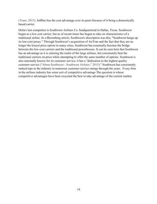 19
(Team, 2015). JetBlue has the cost advantage over its peers because of it being a domestically
based carrier.
Delta's last competitor is Southwest Airlines Co. headquartered in Dallas, Texas. Southwest
began as a low cost carrier, but as of recent times has begun to take on characteristics of a
traditional airline. In a Bloomberg article, Southwest's description was this, "Southwest hangs up
its low-cost jersey." Through Southwest’s acquisition of AirTran and the fact that they are no
longer the lowest price option in many cities, Southwest has essentially become the bridge
between the low-cost carriers and the traditional powerhouses. It can be seen here that Southwest
has an advantage as it is entering the realm of the large airlines, but consistently beat the
traditional carriers on price while attempting to offer the same number of options. Southwest is
also nationally known for its customer service, it has a "dedication to the highest quality
customer service ("About Southwest - Southwest Airlines," 2015)." Southwest has consistently
ranked tops in the industry in numerous customer service ratings through the years. Every firm
in the airlines industry has some sort of competitive advantage The question is whose
competitive advantages have been executed the best to take advantage of the current market.
 