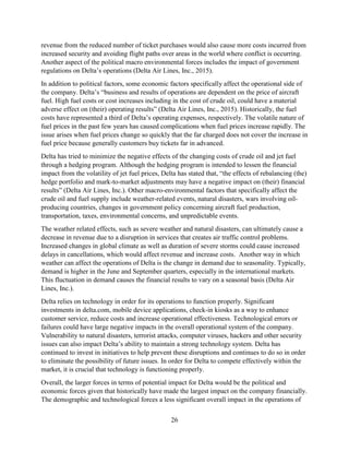 26
revenue from the reduced number of ticket purchases would also cause more costs incurred from
increased security and avoiding flight paths over areas in the world where conflict is occurring.
Another aspect of the political macro environmental forces includes the impact of government
regulations on Delta’s operations (Delta Air Lines, Inc., 2015).
In addition to political factors, some economic factors specifically affect the operational side of
the company. Delta’s “business and results of operations are dependent on the price of aircraft
fuel. High fuel costs or cost increases including in the cost of crude oil, could have a material
adverse effect on (their) operating results” (Delta Air Lines, Inc., 2015). Historically, the fuel
costs have represented a third of Delta’s operating expenses, respectively. The volatile nature of
fuel prices in the past few years has caused complications when fuel prices increase rapidly. The
issue arises when fuel prices change so quickly that the far charged does not cover the increase in
fuel price because generally customers buy tickets far in advanced.
Delta has tried to minimize the negative effects of the changing costs of crude oil and jet fuel
through a hedging program. Although the hedging program is intended to lessen the financial
impact from the volatility of jet fuel prices, Delta has stated that, “the effects of rebalancing (the)
hedge portfolio and mark-to-market adjustments may have a negative impact on (their) financial
results” (Delta Air Lines, Inc.). Other macro-environmental factors that specifically affect the
crude oil and fuel supply include weather-related events, natural disasters, wars involving oil-
producing countries, changes in government policy concerning aircraft fuel production,
transportation, taxes, environmental concerns, and unpredictable events.
The weather related effects, such as severe weather and natural disasters, can ultimately cause a
decrease in revenue due to a disruption in services that creates air traffic control problems.
Increased changes in global climate as well as duration of severe storms could cause increased
delays in cancellations, which would affect revenue and increase costs. Another way in which
weather can affect the operations of Delta is the change in demand due to seasonality. Typically,
demand is higher in the June and September quarters, especially in the international markets.
This fluctuation in demand causes the financial results to vary on a seasonal basis (Delta Air
Lines, Inc.).
Delta relies on technology in order for its operations to function properly. Significant
investments in delta.com, mobile device applications, check-in kiosks as a way to enhance
customer service, reduce costs and increase operational effectiveness. Technological errors or
failures could have large negative impacts in the overall operational system of the company.
Vulnerability to natural disasters, terrorist attacks, computer viruses, hackers and other security
issues can also impact Delta’s ability to maintain a strong technology system. Delta has
continued to invest in initiatives to help prevent these disruptions and continues to do so in order
to eliminate the possibility of future issues. In order for Delta to compete effectively within the
market, it is crucial that technology is functioning properly.
Overall, the larger forces in terms of potential impact for Delta would be the political and
economic forces given that historically have made the largest impact on the company financially.
The demographic and technological forces a less significant overall impact in the operations of
 
