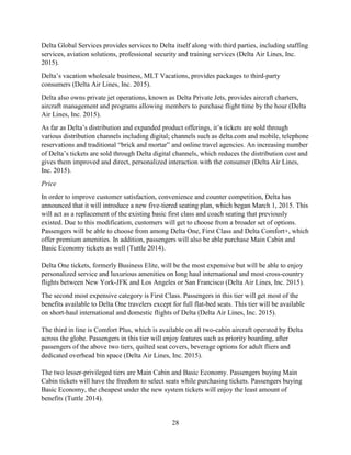 28
Delta Global Services provides services to Delta itself along with third parties, including staffing
services, aviation solutions, professional security and training services (Delta Air Lines, Inc.
2015).
Delta’s vacation wholesale business, MLT Vacations, provides packages to third-party
consumers (Delta Air Lines, Inc. 2015).
Delta also owns private jet operations, known as Delta Private Jets, provides aircraft charters,
aircraft management and programs allowing members to purchase flight time by the hour (Delta
Air Lines, Inc. 2015).
As far as Delta’s distribution and expanded product offerings, it’s tickets are sold through
various distribution channels including digital; channels such as delta.com and mobile, telephone
reservations and traditional “brick and mortar” and online travel agencies. An increasing number
of Delta’s tickets are sold through Delta digital channels, which reduces the distribution cost and
gives them improved and direct, personalized interaction with the consumer (Delta Air Lines,
Inc. 2015).
Price
In order to improve customer satisfaction, convenience and counter competition, Delta has
announced that it will introduce a new five-tiered seating plan, which began March 1, 2015. This
will act as a replacement of the existing basic first class and coach seating that previously
existed. Due to this modification, customers will get to choose from a broader set of options.
Passengers will be able to choose from among Delta One, First Class and Delta Comfort+, which
offer premium amenities. In addition, passengers will also be able purchase Main Cabin and
Basic Economy tickets as well (Tuttle 2014).
Delta One tickets, formerly Business Elite, will be the most expensive but will be able to enjoy
personalized service and luxurious amenities on long haul international and most cross-country
flights between New York-JFK and Los Angeles or San Francisco (Delta Air Lines, Inc. 2015).
The second most expensive category is First Class. Passengers in this tier will get most of the
benefits available to Delta One travelers except for full flat-bed seats. This tier will be available
on short-haul international and domestic flights of Delta (Delta Air Lines, Inc. 2015).
The third in line is Comfort Plus, which is available on all two-cabin aircraft operated by Delta
across the globe. Passengers in this tier will enjoy features such as priority boarding, after
passengers of the above two tiers, quilted seat covers, beverage options for adult fliers and
dedicated overhead bin space (Delta Air Lines, Inc. 2015).
The two lesser-privileged tiers are Main Cabin and Basic Economy. Passengers buying Main
Cabin tickets will have the freedom to select seats while purchasing tickets. Passengers buying
Basic Economy, the cheapest under the new system tickets will enjoy the least amount of
benefits (Tuttle 2014).
 