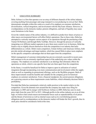 3
I. EXECUTIVE SUMMARY
Delta Airlines is a firm that operates over an array of different channels of the airline industry
covering anything from passenger and cargo transport to even producing its own jet fuel. Delta
demonstrates strengths within this realm as a result of its emphasis on customer satisfaction,
diversification, vertical integration, and involvement with the SkyTeam Alliance. However, its
overdependence on the domestic market, pension obligations, and lack of liquidity may cause
some limitations in the future.
Given the volatile nature of the airline industry, it is difficult to predict how future oil prices or
other macro-environmental factors will affect Delta's operations. Due to these risks, Delta has
attempted to vertically integrate various aspects of its operations through the purchasing of the
Trainer Oil Refinery and through Delta TechOps. However, through the process of vertically
integrating over different market segments to give them more control over its business, Delta has
found a way to slightly discern themselves from the competition in an industry that lacks
differentiation as a whole. Delta's main competitors, United Airlines and American Airlines, both
provide similar advantages and target markets, which has caused Delta to place more emphasis
on the specific competitive advantages that set them apart from the competition.
Delta's management of customer relationships has proven extremely successful in recent years
and continues to be an extremely significant aspect of the underlying core values within the
company. The emphasis on customer satisfaction is an ideology that ultimately effects the
operations as whole, which is one specific facet that sets them apart from the competition.
In the future, it would be beneficial for Delta to improve upon its utilization of vertical
integration through incorporating even more communication and involvement within the supply
chain as well as expanding its promotional offerings, such as the SkyMiles program. Both of
these improvements would be feasible and valuable for the company given its historical
emphasis on customer satisfaction. From a financial standpoint, the current pension obligations
are a growing concern as these requirements create liabilities, which ultimately decrease Delta’s
profitability.
Provided that Delta has maintained a relatively stable position in the market relative to the
competition. Given the dramatic turn around that the company has made since filing for
bankruptcy in 2005 and its merger with Northwest Airlines in 2009, Delta has seen its stock
price triple from the years 2012 to 2015. Although profits in the airline industry are at an all-time
high, we believe that certain macro-environmental forces such as unpredictability of oil prices
and the threats of terrorism as well as internal issues such as its overwhelming pension
obligations and its overdependence on the domestic market will hinder the firm’s growth, thus its
stock price should be considered a hold at this time.
 