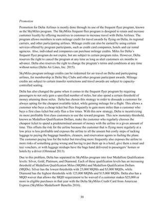 30
Promotion
Promotion for Delta Airlines is mostly done through its use of the frequent flyer program, known
as the SkyMiles program. The SkyMiles frequent flier program is designed to retain and increase
customer loyalty by offering incentives to customer to increase travel with Delta Airlines. The
program allows members to earn mileage credit for travel awards by flying on Delta, its regional
carriers, and other participating airlines. Mileage credit can also be earned by using certain
services offered by program participants, such as credit card companies, hotels and car rental
agencies. Also, individual and companies can purchase mileage credits. Miles for Delta’s
frequent flyer program do not expire, but are subject to certain program rules. However, Delta
reserves the right to cancel the program at any time as long as alert customers six months in
advance. Delta also reserves the right to change the program’s terms and conditions at any time
without notice (Delta Air Lines, Inc. 2015).
SkyMiles program mileage credits can be redeemed for air travel on Delta and participating
airlines, for membership in Delta Sky Clubs and other program participant awards. Mileage
credits are subject to certain transfer restrictions and travel awards are subject to capacity-
controlled seating.
Delta has also changed the game when it comes to the frequent flyer program by requiring
passengers to not only gain a specified number of miles, but also spend a certain threshold of
money attaining those miles. Delta has chosen this strategy in order to dissuade a customer for
always opting for the cheapest available ticket, while gaining mileage for a flight. This allows a
customer who buys a cheap ticket but flies frequently to gain more miles than a customer who
buys a first class ticket but only flies a few times. With this new strategy, Delta is incentivizing
its more profitable first class customers to use the reward program. This new monetary threshold,
known as Medallion Qualification Dollars, make the customer who regularly chooses the
cheapest ticket to spend a predetermined amount of money with the airline in a given amount of
time. This offsets the risk for the airline because the customer that is flying more regularly at a
low price is less profitable and exposes the airline to all the unseen but costly steps of tacking
luggage to paying the baggage handlers, cleaners, and reservation agents to fueling the plane.
The customer paying less for the ticket but traveling more frequently also exposes the airline to
more risks of something going wrong and having to put them up in a hotel, give them a meal and
taxi vouchers, or with luggage mishaps have the bags hand delivered to passengers’ homes or
hotels by a driver (Olmstead 2013).
Due to this problem, Delta has separated its SkyMiles program into four Medallion Qualification
levels: Silver, Gold, Platinum, and Diamond. Each of these qualification levels has an increasing
threshold of Medallion Qualification Miles (MQMs) and Medallion Qualification Dollars
(MQDs). Silver has the lowest thresholds with 25,000 MQMs and $3,000 MQDs, while
Diamond has the highest thresholds with 125,000 MQMs and $15,000 MQDs. Delta also has a
MQD waiver that allows the MQD requirement to be waived if a customer makes $25,000 or
more in eligible purchases in that year with the Delta SkyMiles Credit Card from American
Express (SkyMiles Medallion® Benefits 2016).
 