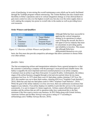 32
costs of purchasing, in turn raising the overall maintenance costs which can be easily facilitated
through the TechOps program without outsourcing. The Trainer Refinery has also created more
flexibility in Delta’s operations and in its vertical integration strategy as it has allowed them to
gain more control no only over the highest overall cost, but also over the entire supply chain as
well, making the company less prone to overall risks in the market as well as providing lower
cost resources.
Order Winners and Qualifiers
Although Delta has been successful in
applying this vertical integration
strategy to its operations to reduce
costs of flying the aircraft, the firm is
still apart of service industry that must
to concentrate on providing quality
and reliability to travelers. This means
that although Delta have
differentiated themselves on a cost
basis, the firm must also provide competitive advantages that allow customers to choose Delta
over other airlines.
Qualifier: Safety
The fear accompanying airlines and transportation industries from a general perspective is that
the customer is entrusting a company with the passenger’s most prized and valuable items: life.
Safety is arguably the most important and most essential practices to an airline company.
Customers trust an airline to get them from point A to point B safely. Unfortunately, the infancy
stages of the airline business struggled through a trial and error period where far too many
customers lost lives. In 1972 alone there were 41 fatal plane crashes claiming 2,347 lives. By
2015, this number was cut to three fatal crashes, claiming 428 lives ("Airplane Crash Statistics”,
2016). Delta has only had one fatal plane crash in 1996 ("Airplane Crash Statistics”, 2016).
While the goal of the airline industry is to lose zero lives, there are unforeseen occurrences that
happen in any industry. If an airline displays its inability to provide this service to the customer
consistently, it is sure to impact it’s future negatively. Airlines cannot afford these types of
mistakes and the airlines that are still in operation today have understood this is the bare
minimum if the firm want to receive any business. In 2015 Delta along with United Airlines,
American Airlines and Jet Blue Airways were given a rating of 7/7 according to
airlineratings.com ("JetBlue Airways Review, 2016).
Order Qualifiers Order Winners
1. Safety
2. Cost
3. Timeliness
4. Customer
Satisfaction
1. Target Market
Domination
2. Frequent Flyers
Rewards Program
Figure 3-2: Overview of Order Winners and Qualifiers
 