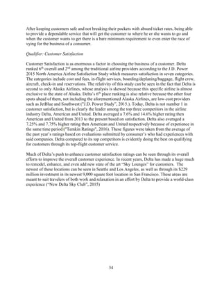 34
After keeping customers safe and not breaking their pockets with absurd ticket rates, being able
to provide a dependable service that will get the customer to where he or she wants to go and
when the customer wants to get there is a bare minimum requirement to even enter the race of
vying for the business of a consumer.
Qualifier: Customer Satisfaction
Customer Satisfaction is as enormous a factor in choosing the business of a customer. Delta
ranked 6th
overall and 2nd
among the traditional airline providers according to the J.D. Power
2015 North America Airline Satisfaction Study which measures satisfaction in seven categories.
The categories include cost and fees, in-flight services, boarding/deplaning/baggage, flight crew,
aircraft, check-in and reservations. The relativity of this study can be seen in the fact that Delta is
second to only Alaska Airlines, whose analysis is skewed because this specific airline is almost
exclusive to the state of Alaska. Delta’s 6th
place ranking is also relative because the other four
spots ahead of them, not including the aforementioned Alaska Airlines, are low-cost providers
such as JetBlue and Southwest ("J.D. Power Study”, 2015.). Today, Delta is not number 1 in
customer satisfaction, but is clearly the leader among the top three competitors in the airline
industry Delta, American and United. Delta averaged a 7.6% and 14.6% higher rating then
American and United from 2013 to the present based on satisfaction. Delta also averaged a
7.25% and 7.75% higher rating then American and United respectively because of experience in
the same time period ("Temkin Ratings", 2016). These figures were taken from the average of
the past year’s ratings based on evaluations submitted by consumer’s who had experiences with
said companies. Delta compared to its top competitors is evidently doing the best on qualifying
for customers through its top-flight customer service.
Much of Delta’s push to enhance customer satisfaction ratings can be seen through its overall
efforts to improve the overall customer experience. In recent years, Delta has made a huge much
to remodel, enhance, and even add new state of the art “Sky Lounges” for customers. The
newest of these locations can be seen in Seattle and Los Angeles, as well as through its $229
million investment in its newest 9,000 square foot location in San Francisco. These areas are
meant to suit travelers of both work and relaxation in an effort by Delta to provide a world-class
experience (“New Delta Sky Club”, 2015)
 