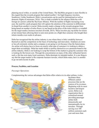 36
planning travel within, or outside of the United States. The SkyMiles program is more flexible in
this regard then the rewards program that ranked number 1 for high frequency travelers,
Southwest. Unlike Southwest, Delta’s reward points can be used for international as well as
domestic flights (Comoreanu, 2016). This is made available by the alliance Delta has with
foreign air carriers called the SkyTeam Alliance. With the number of flights increasing every
year, the need for a perk program that will capture the attention of the customer to differentiate
its brand from another is crucial. Delta recently made a change in the rewards program from
being based on number of miles flown, to one based on the price of the ticket which is a windfall
for the target market, business travelers (Ewoldt, 2015). These travelers pay top dollar for tickets
at last minute basis allowing them to earn more points on a flight then someone who bought their
tickets months even weeks in advance.
Delta has recognized that the airline industry is one where there is little variability between
themselves and the competition on the bases of technology and innovation. Airplanes are more
or less all extremely similar and a company is not going to win because it has the fastest plane.
An airline will always have to focus on exactly what type of customer it is looking to obtain a
target them accordingly. Delta has made strides to portray themselves as a premium brand in the
airline industry. Delta is not looking to scrap the bottom of the market to grasp the customer who
is looking for the lowest cost. Through the concentration on many of the other influential factors
such a, this has won many loyal customers. Delta dominate its intended market. It is one thing to
say that the target market is the corporate business traveler, which Delta states, but it is another
to go out and execute its plan.
Process, Facilities, and Location
Passenger Operations
Complementing the various advantages that Delta offers relative to its other airlines, it also
facilitates three
different central
processes that are the
sources of its revenues.
Beginning with its most
lucrative and largest
sector, Delta is an
organization that is
centralized around
providing passenger
airfare both
domestically and
internationally for its
travelers. Through
serving over 180
million customers each
year and more than
 