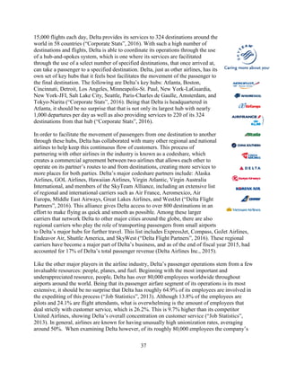 37
15,000 flights each day, Delta provides its services to 324 destinations around the
world in 58 countries (“Corporate Stats”, 2016). With such a high number of
destinations and flights, Delta is able to coordinate its operations through the use
of a hub-and-spokes system, which is one where its services are facilitated
through the use of a select number of specified destinations, that once arrived at,
can take a passenger to a specified destination. Delta, just as other airlines, has its
own set of key hubs that it feels best facilitates the movement of the passenger to
the final destination. The following are Delta’s key hubs: Atlanta, Boston,
Cincinnati, Detroit, Los Angeles, Minneapolis-St. Paul, New York-LaGuardia,
New York-JFI, Salt Lake City, Seattle, Paris-Charles de Gaulle, Amsterdam, and
Tokyo-Narita (“Corporate Stats”, 2016). Being that Delta is headquartered in
Atlanta, it should be no surprise that that is not only its largest hub with nearly
1,000 departures per day as well as also providing services to 220 of its 324
destinations from that hub (“Corporate Stats”, 2016).
In order to facilitate the movement of passengers from one destination to another
through these hubs, Delta has collaborated with many other regional and national
airlines to help keep this continuous flow of customers. This process of
partnering with other airlines in the industry is known as a codeshare, which
creates a commercial agreement between two airlines that allows each other to
operate on its partner’s routes to and from destinations, creating more services to
more places for both parties. Delta’s major codeshare partners include: Alaska
Airlines, GOL Airlines, Hawaiian Airlines, Virgin Atlantic, Virgin Australia
International, and members of the SkyTeam Alliance, including an extensive list
of regional and international carriers such as Air France, Aeromexico, Air
Europa, Middle East Airways, Great Lakes Airlines, and WestJet (“Delta Flight
Partners”, 2016). This alliance gives Delta access to over 800 destinations in an
effort to make flying as quick and smooth as possible. Among these larger
carriers that network Delta to other major cities around the globe, there are also
regional carriers who play the role of transporting passengers from small airports
to Delta’s major hubs for further travel. This list includes ExpressJet, Compass, GoJet Airlines,
Endeavor Air, Shuttle America, and SkyWest (“Delta Flight Partners”, 2016). These regional
carriers have become a major part of Delta’s business, and as of the end of fiscal year 2015, had
accounted for 17% of Delta’s total passenger revenue (Delta Airlines Inc., 2015).
Like the other major players in the airline industry, Delta’s passenger operations stem from a few
invaluable resources: people, planes, and fuel. Beginning with the most important and
underappreciated resource, people, Delta has over 80,000 employees worldwide throughout
airports around the world. Being that its passenger airfare segment of its operations is its most
extensive, it should be no surprise that Delta has roughly 64.9% of its employees are involved in
the expediting of this process (“Job Statistics”, 2013). Although 13.8% of the employees are
pilots and 24.1% are flight attendants, what is overwhelming is the amount of employees that
deal strictly with customer service, which is 26.2%. This is 9.7% higher than its competitor
United Airlines, showing Delta’s overall concentration on customer service (“Job Statistics”,
2013). In general, airlines are known for having unusually high unionization rates, averaging
around 50%. When examining Delta however, of its roughly 80,000 employees the company’s
 