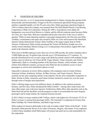 4
II. OVERVIEW OF THE FIRM
Delta Air Lines Inc. is a U.S. based airline headquartered in Atlanta, Georgia that operates both
domestically and internationally. It began as the first commercial agricultural flying company
and have expanded rapidly over the 92 years since then. Deltas passenger operations began in
1930 in Atlanta where the company was renamed from The Huff Daland Dusters Crop-Dusting
Corporation to Delta Air Corporation. During the 1940’s, stewardesses were added, the
headquarters was moved from Monroe to Atlanta, and the official corporate name becomes Delta
Air Lines, Inc. Since then, Delta has expanded and become innovative in the way in which it
operates. While its main operating segment is passenger transportation, the firm also runs Delta
TechOps, a maintenance and repair arm owned by Delta Air Lines and located at the Hartsfield-
Jackson Atlanta International Airport. Delta TechOps is the largest engine shop in North
America. Furthermore, Delta recently purchased the Trainer Oil Refinery though one of its
wholly owned subsidiary Monroe Energy LLC to help produce fuel products support 80% fuel
needs in the domestic market.
With close to 80,000 employees and a fleet size of over 800 aircrafts, the airline schedules above
15,000 flights per day. Its global route network serves 328 destinations in 57 countries. To
provide international service in such a large scale Delta has joined ventures with multiple foreign
airlines some of which are Air France-KLM, Virgin Atlantic, Virgin Australia, and Alitalia.
Additionally, Delta is a founding member of the SkyTeam Alliance, which includes various
airlines from different countries, giving not only Delta but also its partners access to more
passengers as well as more destination options as well.
Especially in domestic air travel, Delta competes with companies such as United Airlines,
American Airlines, Southwest Airlines, Jet Blue Airways, and Virgin America. These are
certainly not the only competing airlines in the industry, but the most comparable competitors to
Delta. Similar to Delta, American, and United Airlines reached its current size over the years
through series of mergers and acquisitions.
Delta’s offering ranges across four different classes. In addition to the common economy,
business, and first class, Delta introduced the Delta Comfort+. Among other small extras, this
class offers larger seats with more legroom. Furthermore, Delta offers other amenities such as the
Delta SkyClub and the SkyMiles rewards program in order to accommodate the more frequent
passengers and its target market, the corporate business traveler.
In 2015, Delta's revenues totaled at $40.7 billion, which is the highest for US Carriers. 87.5% of
Delta’s revenue is coming from passenger traffic. The remainder is comprised of revenue from
Delta TechOps, the Trainer Refinery, and Delta Cargo service.
Delta explains its business philosophy in the code of conduct called “Rules of the Road”. In this
document, Delta presents the key to its values of honesty, integrity, and respect. Every employee
is held to these standards which Delta hopes will ensure top notch service and sustainability for
the corporation.
 