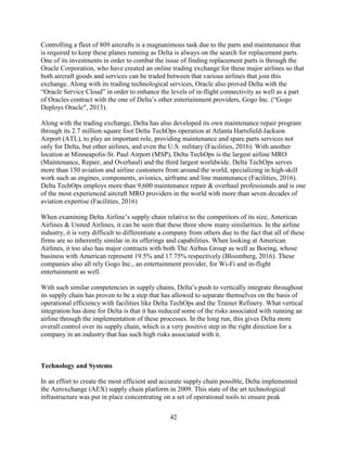 42
Controlling a fleet of 809 aircrafts is a magnanimous task due to the parts and maintenance that
is required to keep these planes running as Delta is always on the search for replacement parts.
One of its investments in order to combat the issue of finding replacement parts is through the
Oracle Corporation, who have created an online trading exchange for these major airlines so that
both aircraft goods and services can be traded between that various airlines that join this
exchange. Along with its trading technological services, Oracle also proved Delta with the
“Oracle Service Cloud” in order to enhance the levels of in-flight connectivity as well as a part
of Oracles contract with the one of Delta’s other entertainment providers, Gogo Inc. (“Gogo
Deploys Oracle", 2013).
Along with the trading exchange, Delta has also developed its own maintenance repair program
through its 2.7 million square foot Delta TechOps operation at Atlanta Hartsfield-Jackson
Airport (ATL), to play an important role, providing maintenance and spare parts services not
only for Delta, but other airlines, and even the U.S. military (Facilities, 2016). With another
location at Minneapolis-St. Paul Airport (MSP), Delta TechOps is the largest airline MRO
(Maintenance, Repair, and Overhaul) and the third largest worldwide. Delta TechOps serves
more than 150 aviation and airline customers from around the world, specializing in high-skill
work such as engines, components, avionics, airframe and line maintenance (Facilities, 2016).
Delta TechOps employs more than 9,600 maintenance repair & overhaul professionals and is one
of the most experienced aircraft MRO providers in the world with more than seven decades of
aviation expertise (Facilities, 2016)
When examining Delta Airline’s supply chain relative to the competitors of its size, American
Airlines & United Airlines, it can be seen that these three show many similarities. In the airline
industry, it is very difficult to differentiate a company from others due to the fact that all of these
firms are so inherently similar in its offerings and capabilities. When looking at American
Airlines, it too also has major contracts with both The Airbus Group as well as Boeing, whose
business with American represent 19.5% and 17.75% respectively (Bloomberg, 2016). These
companies also all rely Gogo Inc., an entertainment provider, for Wi-Fi and in-flight
entertainment as well.
With such similar competencies in supply chains, Delta’s push to vertically integrate throughout
its supply chain has proven to be a step that has allowed to separate themselves on the basis of
operational efficiency with facilities like Delta TechOps and the Trainer Refinery. What vertical
integration has done for Delta is that it has reduced some of the risks associated with running an
airline through the implementation of these processes. In the long run, this gives Delta more
overall control over its supply chain, which is a very positive step in the right direction for a
company in an industry that has such high risks associated with it.
Technology and Systems
In an effort to create the most efficient and accurate supply chain possible, Delta implemented
the Aeroxchange (AEX) supply chain platform in 2009. This state of the art technological
infrastructure was put in place concentrating on a set of operational tools to ensure peak
 