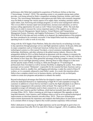 43
performance after Delta had completed its acquisition of Northwest Airlines at that time
(“Aeroxchange: Aviation”, 2016). This operating system is very popular among many airfare
provides, even being utilized by Delta’s competitors including American Airlines, and United
Airways. The Aeroxchange Marketplace subscription provides Delta with extremely integrated
ways for Delta to manage the various aspects of its supply chain, including: purchase orders,
repair orders, loan, borrowing and exchange programs, as well as asset management software.
This is in an effort to increase repair turn-around times, increase asset utilization, as well as
increase selling opportunities for assets as well (“About Aeroxchange”, 2016). The tools that
Delta uses in order to measure the various important aspects of the suppliers are as follows:
Contract Lifecycle Management, Spend Analysis, Virtual Memory and Transportation
Management System, Warranty, and Supplier Performance (“Cost Management Initiatives”,
2016) With all of this data and tools available at its disposal, the implementation of this program
has been considered to be extremely successful. It has helped Delta reach the extremely high
operating levels it is able to work at every day.
Along with the AEX Supply Chain Platform, Delta also relies heavily on technology in its day-
to-day operations through passenger service and flight operations systems. In the past, Delta and
its major competitors such as United and American Airlines have all outsourced these
technological systems to a firm named Travelport, a travel commerce marketplace that provides
technology, distribution, and other solutions to the global tourism industry. However, this
arrangement shifted in 2014, as Delta finalized an agreement with the company to reacquire the
intellectual property and data rights that are key in to its operating systems. As the only airline in
the industry to have done this, Delta gained the advantage of having complete control over these
passenger service and flight operating systems, allowing them to make changes to it that more
suit the specific needs of Delta. In doing so, Delta also brought on 175 technological
professionals from Travelport as well to increase flexibility in adapting the system. Now, Delta’s
passenger service system “Deltamatic”, responsible for the essential but basic functions such as
reservations, check-in, standby lists, and bagging and ticketing, is under the control of these IT
workers, as it is constantly enhanced to meet Delta’s needs. As a result, this transition allows
Delta to have complete control over its business destiny, not having to rely on third party
vendors to create new programs and products to enhance the market.
Beyond technological advantages that Delta has developed to improve aircraft maintenance, the
airline has dedicated themselves to implementing in flight Wi-Fi with expanded coverage for
customers in addition to a Guest Service tool that is used by the flight attendants in an effort to
help improve engagement with customers while on board. This improved Wi-Fi as well
expanded coverage will ultimately result in faster connectivity as well as coverage over regions,
specifically Latin America and the Caribbean, which had not normally been able to obtain
coverage (Ghee, 2015). Delta is teaming up with Gogo to implement 2Ku upgrades on both
long-haul domestic, Latin America, and Caribbean routes as well as air-to-ground technological
improvements on short-haul domestic aircrafts (Ghee, 2015). These new technological
improvements demonstrate the importance and emphasis that Delta places on innovation as well
as its constant efforts in trying to improve the overall customer experience while on board.
Delta’s dedication to improving its in-flight experience can be seen through its goal to have its
entire international fleet offer Wi-Fi by mid-2016 (‘Delta to Upgrade”, 2015). In addition, Delta
 