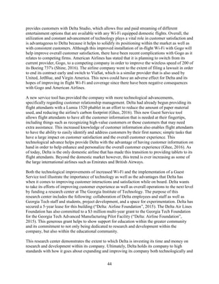 44
provides customers with Delta Studio, which allows free and paid streaming of different
entertainment options that are available with any Wi-Fi equipped domestic flights. Overall, the
utilization and constant advancement of technology plays a vital role in customer satisfaction and
is advantageous to Delta because it helps to solidify its positioning within the market as well as
with consistent customers. Although this improved installation of in-flight Wi-Fi with Gogo will
help improve overall customer satisfaction, there have been recent complications with Gogo as it
relates to competing firms. American Airlines has stated that it is planning to switch from its
current provider, Gogo, to a competing company in order to improve the wireless speed of 200 of
its Boeing 737's (Shine, 2016). The airline company went to the extent of filing a lawsuit in order
to end its contract early and switch to ViaSat, which is a similar provider that is also used by
United, JetBlue, and Virgin America. This news could have an adverse effect for Delta and its
hopes of improving in flight Wi-Fi and coverage since there have been negative consequences
with Gogo and American Airlines.
A new service tool has provided the company with more technological advancements,
specifically regarding customer relationship management. Delta had already begun providing its
flight attendants with a Lumia 1520 phablet in an effort to reduce the amount of paper material
used, and reducing the airline's carbon footprint (Ghee, 2016). This new Guest Service tool
allows flight attendants to have all the customer information that is needed at their fingertips,
including things such as recognizing high-value customers or those customers that may need
extra assistance. This increased knowledge of customer information also enables flight attendants
to have the ability to easily identify and address customers by their first names; simple tasks that
have a large impact on customer satisfaction and the overall customer experience. This
technological advance helps provide Delta with the advantage of having customer information on
hand in order to help enhance and personalize the overall customer experience (Ghee, 2016). As
of today, Delta is the only domestic airline that has made this transition to providing tablets to its
flight attendants. Beyond the domestic market however, this trend is ever increasing as some of
the large international airlines such as Emirates and British Airways.
Both the technological improvements of increased Wi-Fi and the implementation of a Guest
Service tool illustrate the importance of technology as well as the advantages that Delta has
when it comes to improving customer interactions and satisfaction while on board. Delta wants
to take its efforts of improving customer experience as well as overall operations to the next level
by funding a research center at The Georgia Institute of Technology. The purpose of this
research center includes the following: collaboration of Delta employees and staff as well as
Georgia Tech staff and students, project development, and a space for experimentation. Delta has
secured a 5-year lease for this building (“Delta: Airline Foundation”, 2015). The Delta Air Lines
Foundation has also committed to a $3 million multi-year grant to the Georgia Tech Foundation
for the Georgia Tech Advanced Manufacturing Pilot Facility (“Delta: Airline Foundation”,
2015). This generous grant helps to show support for education within the greater community
and its commitment to not only being dedicated to research and development within the
company, but also within the educational community.
This research center demonstrates the extent to which Delta is investing its time and money on
research and development within its company. Ultimately, Delta holds its company to high
standards with how it goes about expanding and improving its company both technologically and
 