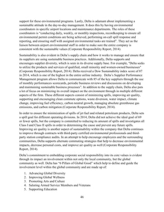 46
support for these environmental programs. Lastly, Delta is adamant about implementing a
sustainable attitude in the day-to-day management. It does this by having environmental
coordinators in specific airport locations and maintenance departments. The roles of these
coordinators is “conducting daily, weekly, or monthly inspections, recordkeeping to ensure all
environmental permit conditions are being achieved, performing on-call spill response and
reporting, and ensuring staff with assigned environmental tasks are trained”. They act as the
liaison between airport environmental staff in order to make sure the entire company is
consistent with the sustainable values (Corporate Responsibility Report, 2014).
Sustainability is also evident in Delta’s supply chain and how it works to manage and ensure that
its suppliers are using sustainable business practices. Additionally, Delta supports and
encourages supplier diversity, which is seen in its diverse supply base. For example, "Delta seeks
to utilize the products and services of qualified, small minority and women-owned businesses"
(Corporate Responsibility Report, 2014). Delta received a Dow Sustainability index score of 87
in 2014, which is one of the highest in the entire airline industry. Delta’s Supplier Performance
Management program allows Delta to communicate with 85 of the key suppliers through the use
of monthly performances scorecards, periodic business reviews and discussions on developing
and maintaining sustainable business processes”. In addition to the supply chain, Delta also puts
a lot of focus on minimizing its overall impact on the environment through in multiple different
aspects of the firm. These different aspects consist of minimizing spills, improving air quality,
supporting and encouraging clean commute options, waste diversion, water impact, climate
change, improving fuel efficiency, carbon neutral growth, managing absolute greenhouse gas
emissions, and carbon mitigation (Corporate Responsibility Report, 2014).
In order to ensure the minimization of spills of jet fuel and related petroleum products, Delta sets
a spill goal for different operating divisions. In 2014, Delta did not achieve the ideal goal of 69
or fewer spills, but the company is committed to reducing its amount of spills and investigates all
Class I and Class II spills in order to determining the cause and prevent any future spills.
Improving air quality is another aspect of sustainability within the company that Delta continues
to improve through contracts with third-party certified environmental professionals and third-
party station compliance audits. In an attempt to help encourage employees and the surrounding
communities, Delta supports alternate commuting strategies that help to decrease environmental
impacts, decrease personal costs, and improve air quality as well (Corporate Responsibility
Report, 2014).
Delta’s commitment to embedding corporate social responsibility into its core values is evident
through its impact an involvement within not only the local community, but the global
community as well. Delta has “6 Pillars of Global Good” which help to define and guide the
involvement level within the global community and are made up of:
1. Advancing Global Diversity
2. Improving Global Wellness
3. Promoting Arts and Culture
4. Saluting Armed Service Members and Veterans
5. Supporting Education
 