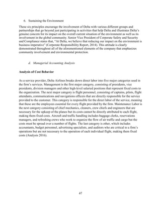 47
6. Sustaining the Environment
These six principles encourage the involvement of Delta with various different groups and
partnerships that go beyond just participating in activities that help Delta and illustrates Delta’s
genuine concern for its impact on the overall current situation of the environment as well as its
involvement in the global community. Senior Vice President of Corporate Safety and Security
and Compliance states that, “At Delta, we believe that reducing our impact on the environment is
business imperative” (Corporate Responsibility Report, 2014). This attitude is clearly
demonstrated throughout all of the aforementioned elements of the company that emphasizes
community involvement and environmental protection.
d. Managerial Accounting Analysis
Analysis of Cost Behavior
As a service provider, Delta Airlines breaks down direct labor into five major categories used in
the firm’s services. Management is the first major category, consisting of presidents, vice
presidents, division managers and other high-level salaried positions that represent fixed costs to
the organization. The next major category is flight personnel, consisting of captains, pilots, flight
attendants, communications and navigations officers that are directly responsible for the service
provided to the customer. This category is responsible for the direct labor of the service, meaning
that these are the employees essential for every flight provided by the firm. Maintenance Labor is
the next category consisting of chief mechanics, cleaners, crew chiefs and engineers that are
necessary for the upkeep of the planes but its costs cannot be directly attributed to each flight,
making them fixed costs. Aircraft and traffic handling includes baggage clerks, reservations
managers, and refreshing crews who work to organize the flow of air traffic and cargo but the
costs must be spread over a number of flights. The last category is other, which includes
accountants, budget personnel, advertising specialists, and auditors who are critical to a firm’s
operations but are not necessary to the operation of each individual flight, making them fixed
costs (Analysis 2016).
 