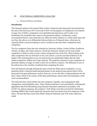 5
III. FUNCTIONAL COMPETITIVE ANALYSIS
a. Financial History and Status
Introduction
This financial analysis will examine Delta Airline’s financial status during the time period from
the start of the fiscal year 2012 to the end of 2014. For the purpose of comparison to an industry
average, five of Delta’s competitors were identified and analyzed as well in order to set
benchmarks for acceptable ratio values in this particular industry. Furthermore, macro
environmental factors, more often than not, affect the airline industry as a whole rather than only
one firm, this allows us to differentiate between behavior of financial ratios, which may be
caused by Delta’s decision making as well as variation in the ratios that is endured by most
competitors.
The five competitor firms that were selected are American Airlines, United Airlines, Southwest
Airlines, Jet Blue, and Virgin America. United and American Airlines are the most similar
competitors to Delta in terms of sales volume and general size of the firm. When looking at the
other competitors who are all known as low cost carriers, it can be seen that Southwest is the
largest of the remaining three as its size and income are substantially higher than the other
market competitors JetBlue and Virgin America. This lead the exclusion of some competitors in
particular industry averages in order to allow for an effective analysis. The difference in size of
the airlines has to be carefully considered when comparing the ratios.
First and foremost, through utilizing the ratios created for Delta and its competitors, we can
determine Delta’s financial health and performance in the analyzed time period which will be
discussed in the past performance section. However, we are also able to make predictions for the
firm’s future which is the essence of the future performance section and is the centerpiece of the
stock recommendation.
The analyzed ratios can be broken into four categories: liquidity, asset management, debt
management, and profitability ratios. These financial indicators were calculated by collecting the
appropriate data from Bloomberg using financial statements submitted in accordance with
GAAP. For analysis purposes, the company’s 10-K filings were then reviewed for information
including MD&A that would explain the anomalies that were observed in the comparison of the
ratios. The data therefore stems from Delta's financial statements and 10-K unless otherwise
stated.
 