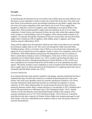 54
Strengths
Diversification
In examining the diversification levels of an airline such as Delta, there are many different ways
this process can be undertaken in order to reduce the overall risks for the firm. One of the most
basic forms of diversification can be seen through examining not only Delta’s supply chain, but
also some of its major competitors of the same relative size as well. From a supply chain
perspective, Delta has a total of 33 suppliers, each contributing its own special ability in the
supply chain. When comparing Delta’s supply chain diversification levels to its two major
competitors, United Airways and American Airlines, the only other airline that surpasses Delta
in this category is United holding a total of 34 suppliers, while American holds constant at 30
suppliers. As expected, through the examination of the low-cost providers, the most diversified
supply chain is Southwest with 22 suppliers, while JetBlue using 15 suppliers, and Virgin
America using five (Bloomberg, 2016).
Along with the supply chain diversification, Delta has also taken on the objectives of vertically
diversifying its supply chain as well. This can be seen through the wildly successful Delta
TechOps program, which is of extreme value to Delta as it not only provides maintenance and
repairs for its own aircraft, but are also suppliers of parts to many of its competitors, and even the
US Military. With 9,600 employees and growing, this department now has two locations in
Delta’s central hub in Atlanta as well as in Minneapolis. At the close of 2015, revenues were
estimated to be $1 billion (Delta Airlines, Inc., 2015). Another step that Delta has taken in an
effort to further diversify is through the purchasing of Trainer Refinery in 2012, which was a
move considered to be extremely bold at the time by Delta is yet to be repeated by any other
airlines. The facility includes a series of pipelines as well as terminal assets that allow Delta to be
able to supply fuel to its airline operations in the Northeastern US, supplying major hubs such as
LaGuardia and JFK (Delta Airlines, Inc. 2015).
Customer Satisfaction
In an industry that lacks many specific competitive advantages, customer satisfaction has been a
credential that many travelers have turned to as a method of discerning the best or the worst
airlines. One of the most reputable sources for customer satisfaction evaluation is J.D. Power
Customer Satisfaction Study performed annually on a multitude of companies in various
industries. In 2015, Delta ranked number six overall among all airline providers. However,
among the domestic market, Delta’s ratings lead them to a second place in 2015, finishing with a
total of 709 points based on a 1000-point scale (“2015 Satisfaction Study”, 2015). Alaskan
Airlines was the only domestic carrier that finished ahead of Delta in this category with a
customer satisfaction score of 719 (“2015 Satisfaction Study”, 2015). However, it should be
noted that not only does a majority of Alaskan Airlines flights only transport passengers to and
from Alaska, it also has a substantially lower numbers of trips as well, leaving less chance for
customer dissatisfaction.
 