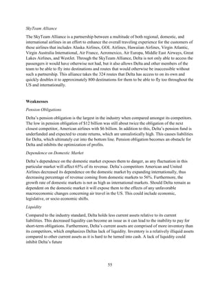55
SkyTeam Alliance
The SkyTeam Alliance is a partnership between a multitude of both regional, domestic, and
international airlines in an effort to enhance the overall traveling experience for the customers of
these airlines that includes Alaska Airlines, GOL Airlines, Hawaiian Airlines, Virgin Atlantic,
Virgin Australia International, Air France, Aeromexico, Air Europa, Middle East Airways, Great
Lakes Airlines, and WestJet. Through the SkyTeam Alliance, Delta is not only able to access the
passengers it would have otherwise not had, but it also allows Delta and other members of the
team to be able to fly into destinations and routes that would otherwise be inaccessible without
such a partnership. This alliance takes the 324 routes that Delta has access to on its own and
quickly doubles it to approximately 800 destinations for them to be able to fly too throughout the
US and internationally.
Weaknesses
Pension Obligations
Delta’s pension obligation is the largest in the industry when compared amongst its competitors.
The low in pension obligation of $12 billion was still about twice the obligation of the next
closest competitor, American airlines with $6 billion. In addition to this, Delta’s pension fund is
underfunded and expected to create returns, which are unrealistically high. This causes liabilities
for Delta, which ultimately cut into the bottom line. Pension obligation becomes an obstacle for
Delta and inhibits the optimization of profits.
Dependence on Domestic Market
Delta’s dependence on the domestic market exposes them to danger, as any fluctuation in this
particular market will affect 65% of its revenue. Delta’s competitors American and United
Airlines decreased its dependence on the domestic market by expanding internationally, thus
decreasing percentage of revenue coming from domestic markets to 56%. Furthermore, the
growth rate of domestic markets is not as high as international markets. Should Delta remain as
dependent on the domestic market it will expose them to the effects of any unfavorable
macroeconomic changes concerning air travel in the US. This could include economic,
legislative, or socio economic shifts.
Liquidity
Compared to the industry standard, Delta holds less current assets relative to its current
liabilities. This decreased liquidity can become an issue as it can lead to the inability to pay for
short-term obligations. Furthermore, Delta’s current assets are comprised of more inventory than
its competitors, which emphasizes Deltas lack of liquidity. Inventory is a relatively illiquid assets
compared to other current assets as it is hard to be turned into cash. A lack of liquidity could
inhibit Delta’s future
 