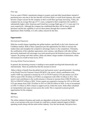 56
Fleet Age
Even as a part of Delta’s operational strategy to acquire used and older leased planes instead of
purchasing new ones due to the fact that this will lower Delta’s overall fixed expenses, this could
become a major concern for the company as their overall fleet age keeps increasing. Today, the
company has an average fleet age of 17.1 years, compared to their competitors this number is
substantially higher while American and United have average flight ages of 11.2 years and 13.6
years respectively. Although the company has established that there will be future aircraft
purchases and has the capability to service these planes through their extensive MRO
department, Delta TechOps, it is still a safety concern for the firm.
Opportunities
International Expansion
Delta has recently begun expanding into global markets, specifically in the Latin America and
Caribbean markets. Both of these expansions provide opportunities for Delta to increase the
market share and strengthen the competitive advantage relative to the competition. Ultimately,
the combination of the codeshare agreements, joint ventures, and alliances with other airlines
previously mentioned will encourage even more growth given the historical success of these new
ventures. By joining with other airlines, Delta can obtain a larger number of destination, which
will increase its overall revenue (Lora, 2015).
Growing Global Tourism Industry
In general, the increasing economy is leading to more people traveling both domestically and
internationally. There are predictions that this increase in travel
Delta is likely to benefit from the global travel and tourism sector’s growth potential. According
to the World Travel & Tourism Council (WT&TC), the sector’s direct contribution to the
world’s GDP was expected to increase by 4.3% in FY2014 and by 4.2% per annum over 2014–
2024 to reach US$3.38 trillion in FY2024, in comparison with US$2.16 trillion in 2013. The
sector's total contribution to the world economy is forecast to increase from US$6.99 trillion in
2013 to US$10.97 trillion in 2024. Visitor exports are expected to increase by 4.8% in 2014 and
4.2% per annum from US$1.29 trillion in 2013 to US$2.05 trillion in 2024. A rise in investments
to US$1.31 trillion in 2024 is likely to support activity within the sector. Delta offers scheduled
air transportation and cargo services across the world. This is expected to present growth
opportunities for the company.
Threats
Oil Prices
The airline industry's business and results are dependent on the price of aircraft fuel. High fuel
costs, or an increase in the cost of crude oil, could have a drastic material impact to Delta's
operating results along with the entire airline industry. Over the last decade, fuel prices have
 
