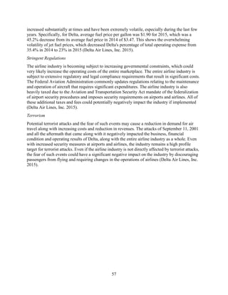 57
increased substantially at times and have been extremely volatile, especially during the last few
years. Specifically, for Delta, average fuel price per gallon was $1.90 for 2015, which was a
45.2% decrease from its average fuel price in 2014 of $3.47. This shows the overwhelming
volatility of jet fuel prices, which decreased Delta's percentage of total operating expense from
35.4% in 2014 to 23% in 2015 (Delta Air Lines, Inc. 2015).
Stringent Regulations
The airline industry is becoming subject to increasing governmental constraints, which could
very likely increase the operating costs of the entire marketplace. The entire airline industry is
subject to extensive regulatory and legal compliance requirements that result in significant costs.
The Federal Aviation Administration commonly updates regulations relating to the maintenance
and operation of aircraft that requires significant expenditures. The airline industry is also
heavily taxed due to the Aviation and Transportation Security Act mandate of the federalization
of airport security procedures and imposes security requirements on airports and airlines. All of
these additional taxes and fees could potentially negatively impact the industry if implemented
(Delta Air Lines, Inc. 2015).
Terrorism
Potential terrorist attacks and the fear of such events may cause a reduction in demand for air
travel along with increasing costs and reduction in revenues. The attacks of September 11, 2001
and all the aftermath that came along with it negatively impacted the business, financial
condition and operating results of Delta, along with the entire airline industry as a whole. Even
with increased security measures at airports and airlines, the industry remains a high profile
target for terrorist attacks. Even if the airline industry is not directly affected by terrorist attacks,
the fear of such events could have a significant negative impact on the industry by discouraging
passengers from flying and requiring changes in the operations of airlines (Delta Air Lines, Inc.
2015).
 